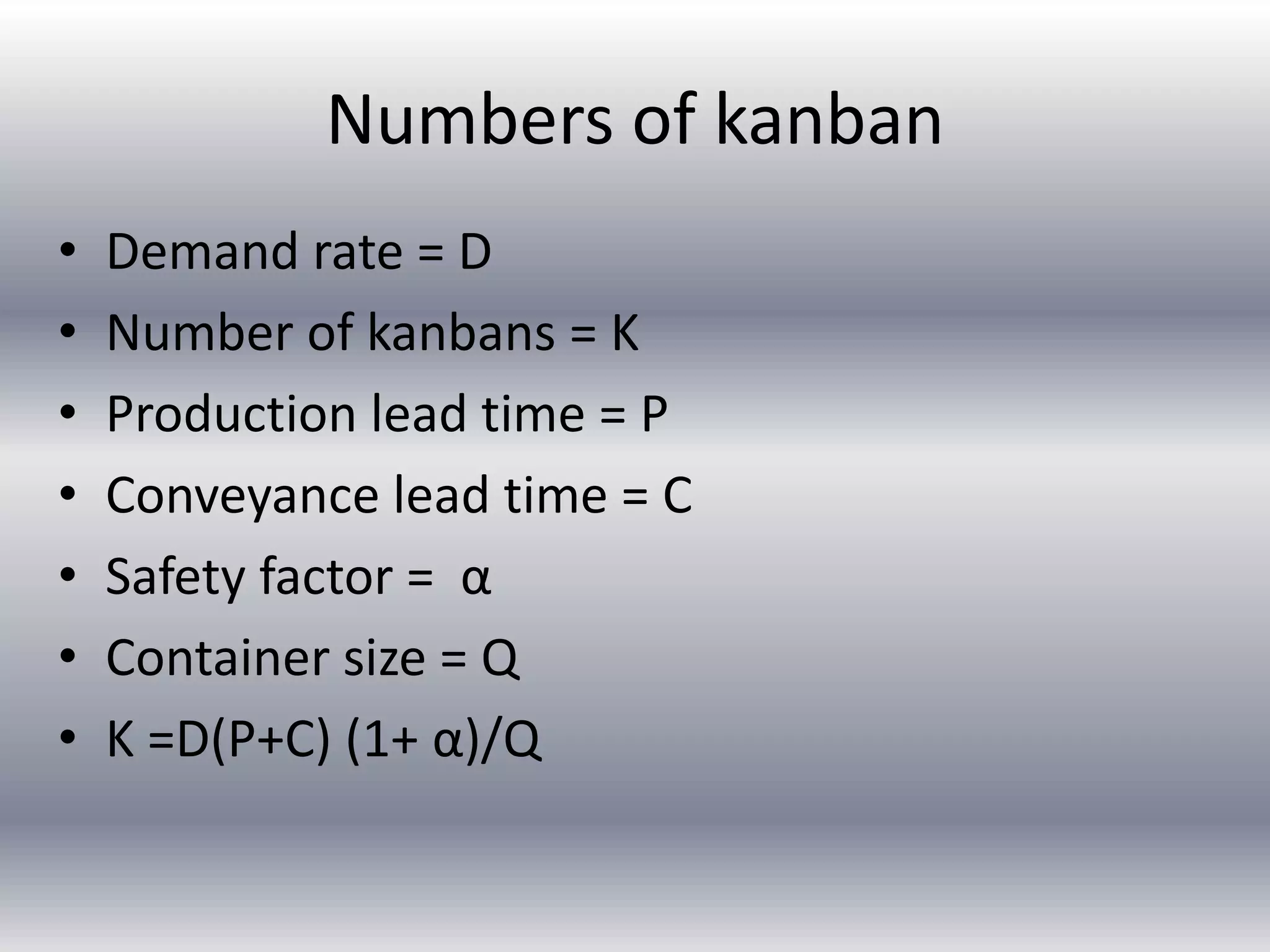 Numbers of kanban
•
•
•
•
•
•
•

Demand rate = D
Number of kanbans = K
Production lead time = P
Conveyance lead time = C
Safety factor = α
Container size = Q
K =D(P+C) (1+ α)/Q

 