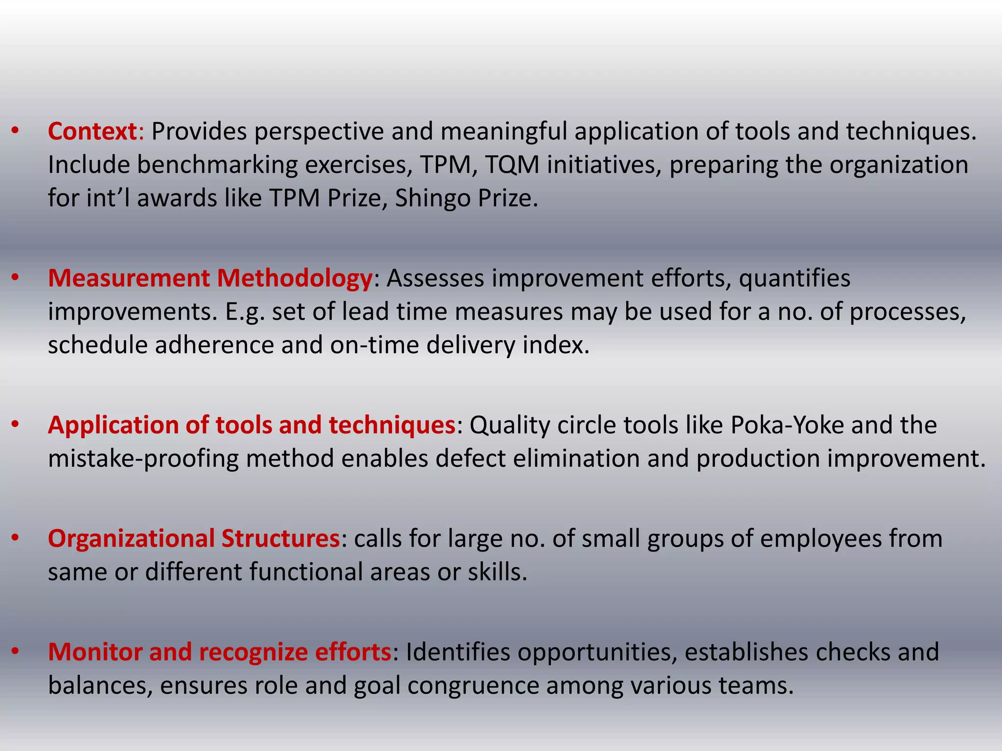 • Context: Provides perspective and meaningful application of tools and techniques.
Include benchmarking exercises, TPM, TQM initiatives, preparing the organization
for int’l awards like TPM Prize, Shingo Prize.
• Measurement Methodology: Assesses improvement efforts, quantifies
improvements. E.g. set of lead time measures may be used for a no. of processes,
schedule adherence and on-time delivery index.

• Application of tools and techniques: Quality circle tools like Poka-Yoke and the
mistake-proofing method enables defect elimination and production improvement.
• Organizational Structures: calls for large no. of small groups of employees from
same or different functional areas or skills.
• Monitor and recognize efforts: Identifies opportunities, establishes checks and
balances, ensures role and goal congruence among various teams.

 