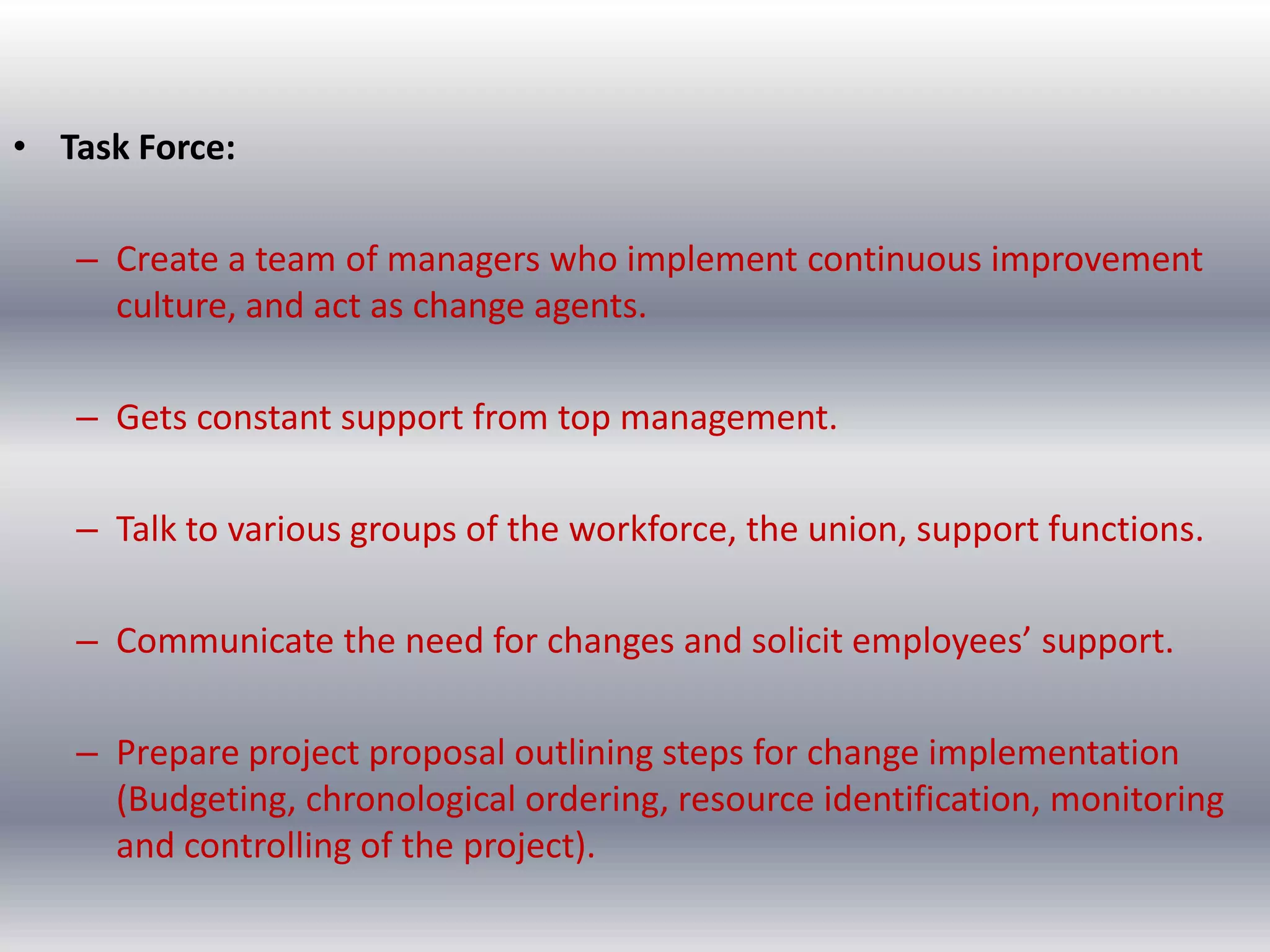 • Task Force:
– Create a team of managers who implement continuous improvement
culture, and act as change agents.
– Gets constant support from top management.
– Talk to various groups of the workforce, the union, support functions.
– Communicate the need for changes and solicit employees’ support.
– Prepare project proposal outlining steps for change implementation
(Budgeting, chronological ordering, resource identification, monitoring
and controlling of the project).

 