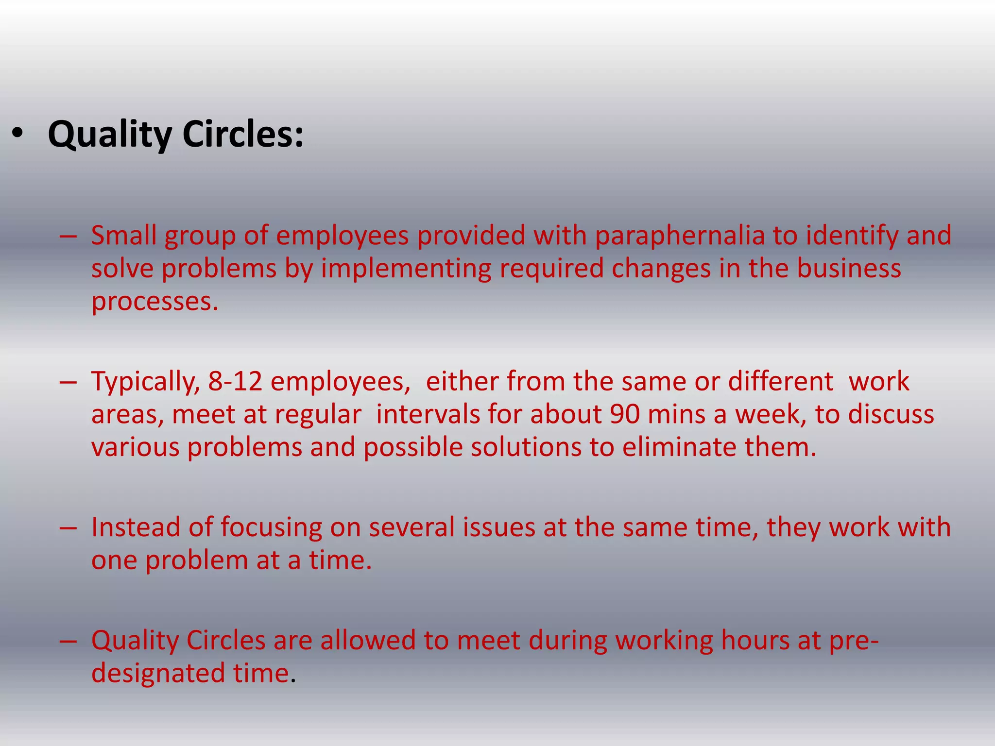 • Quality Circles:
– Small group of employees provided with paraphernalia to identify and
solve problems by implementing required changes in the business
processes.
– Typically, 8-12 employees, either from the same or different work
areas, meet at regular intervals for about 90 mins a week, to discuss
various problems and possible solutions to eliminate them.
– Instead of focusing on several issues at the same time, they work with
one problem at a time.
– Quality Circles are allowed to meet during working hours at predesignated time.

 