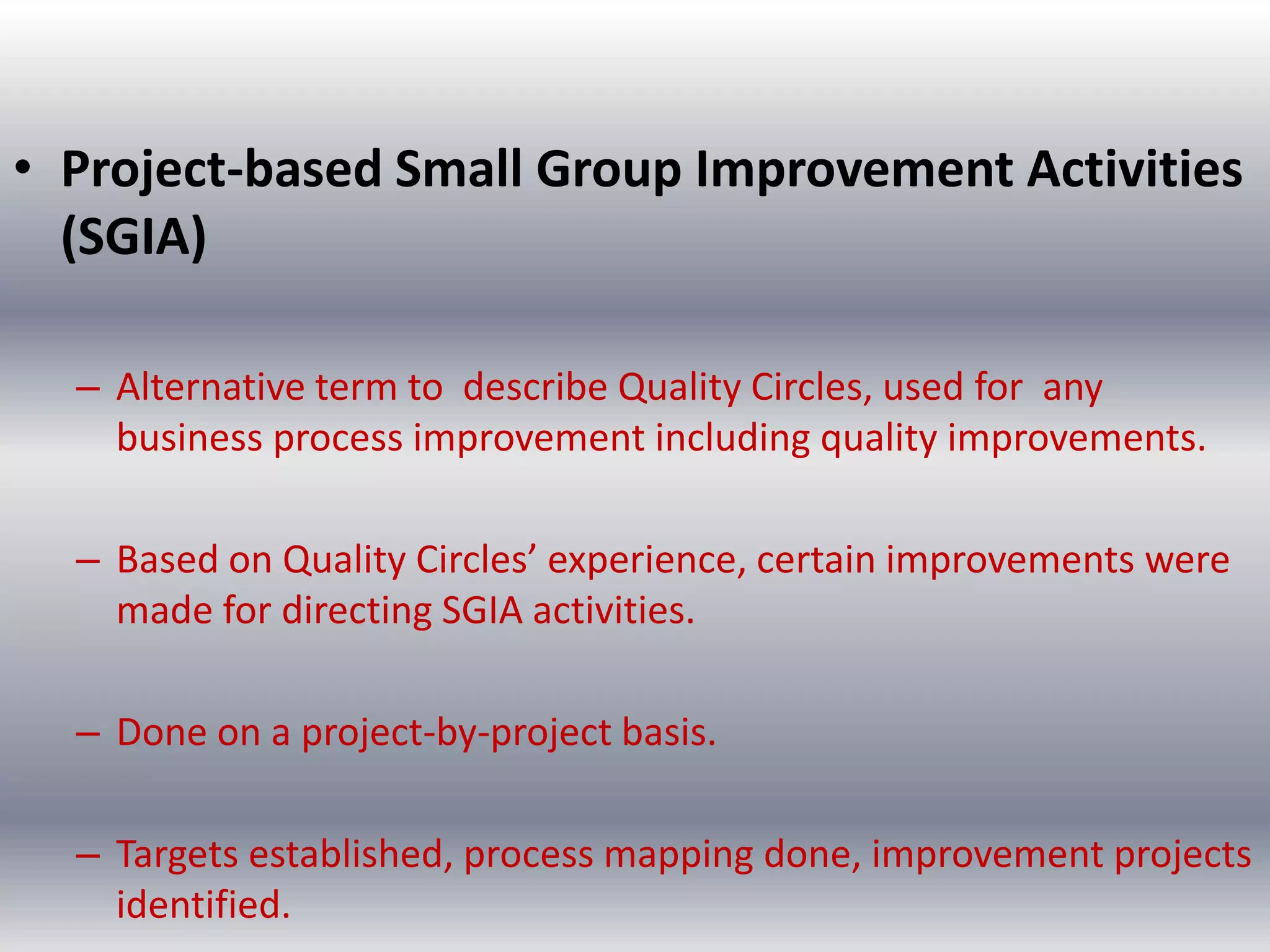 • Project-based Small Group Improvement Activities
(SGIA)
– Alternative term to describe Quality Circles, used for any
business process improvement including quality improvements.

– Based on Quality Circles’ experience, certain improvements were
made for directing SGIA activities.
– Done on a project-by-project basis.
– Targets established, process mapping done, improvement projects
identified.

 