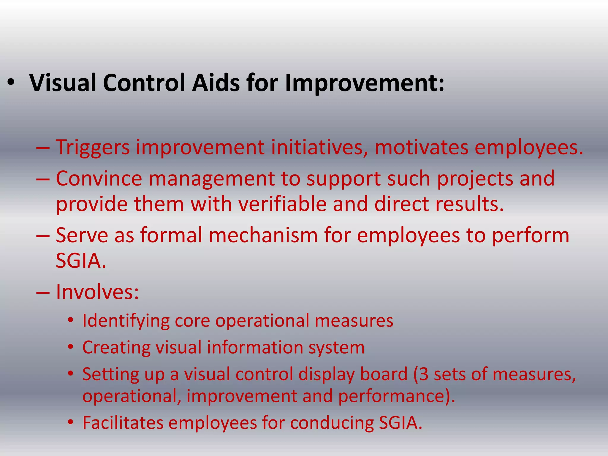 • Visual Control Aids for Improvement:
– Triggers improvement initiatives, motivates employees.
– Convince management to support such projects and
provide them with verifiable and direct results.
– Serve as formal mechanism for employees to perform
SGIA.
– Involves:
• Identifying core operational measures
• Creating visual information system
• Setting up a visual control display board (3 sets of measures,
operational, improvement and performance).
• Facilitates employees for conducing SGIA.

 