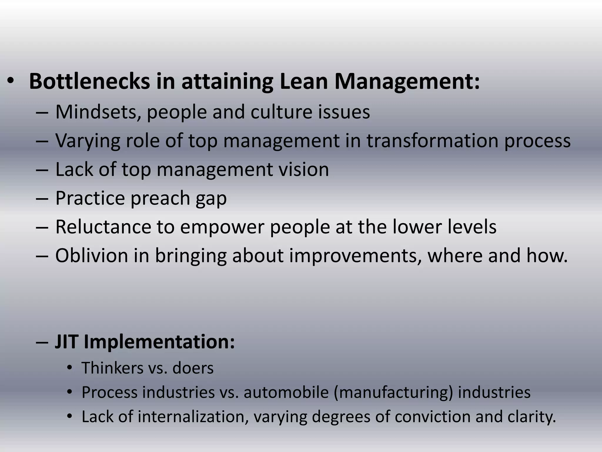 • Bottlenecks in attaining Lean Management:
–
–
–
–
–
–

Mindsets, people and culture issues
Varying role of top management in transformation process
Lack of top management vision
Practice preach gap
Reluctance to empower people at the lower levels
Oblivion in bringing about improvements, where and how.

– JIT Implementation:
• Thinkers vs. doers
• Process industries vs. automobile (manufacturing) industries
• Lack of internalization, varying degrees of conviction and clarity.

 