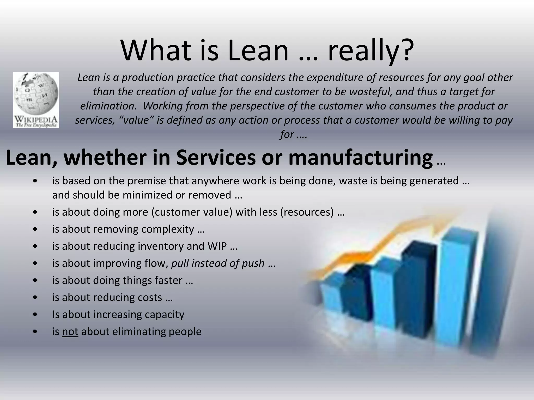 What is Lean … really?
Lean is a production practice that considers the expenditure of resources for any goal other
than the creation of value for the end customer to be wasteful, and thus a target for
elimination. Working from the perspective of the customer who consumes the product or
services, “value” is defined as any action or process that a customer would be willing to pay
for ….

Lean, whether in Services or manufacturing …
•
•
•
•
•
•
•
•
•

is based on the premise that anywhere work is being done, waste is being generated …
and should be minimized or removed …
is about doing more (customer value) with less (resources) …
is about removing complexity …
is about reducing inventory and WIP …
is about improving flow, pull instead of push …
is about doing things faster …
is about reducing costs …
Is about increasing capacity
is not about eliminating people

 
