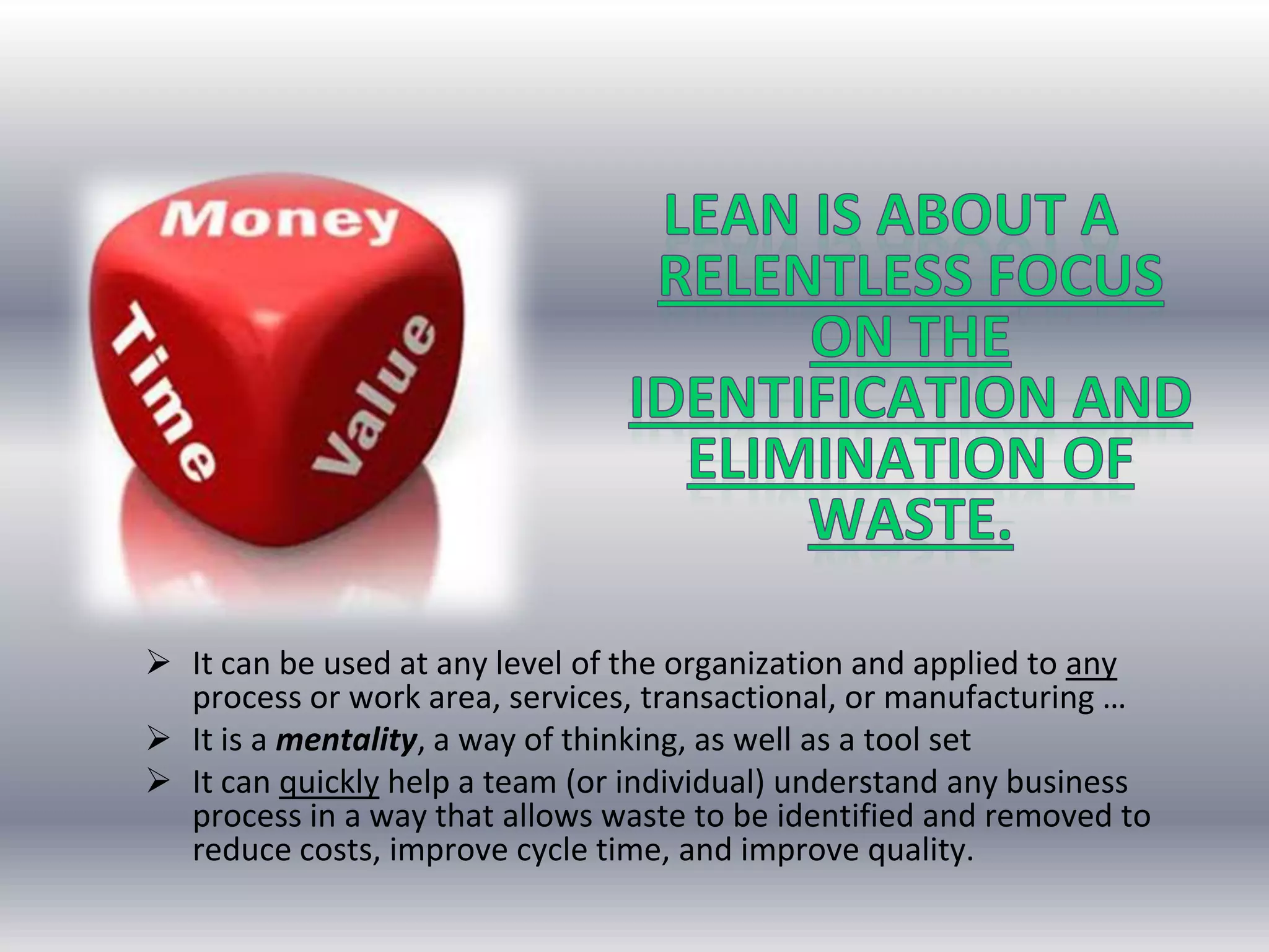  It can be used at any level of the organization and applied to any
process or work area, services, transactional, or manufacturing …
 It is a mentality, a way of thinking, as well as a tool set
 It can quickly help a team (or individual) understand any business
process in a way that allows waste to be identified and removed to
reduce costs, improve cycle time, and improve quality.

 