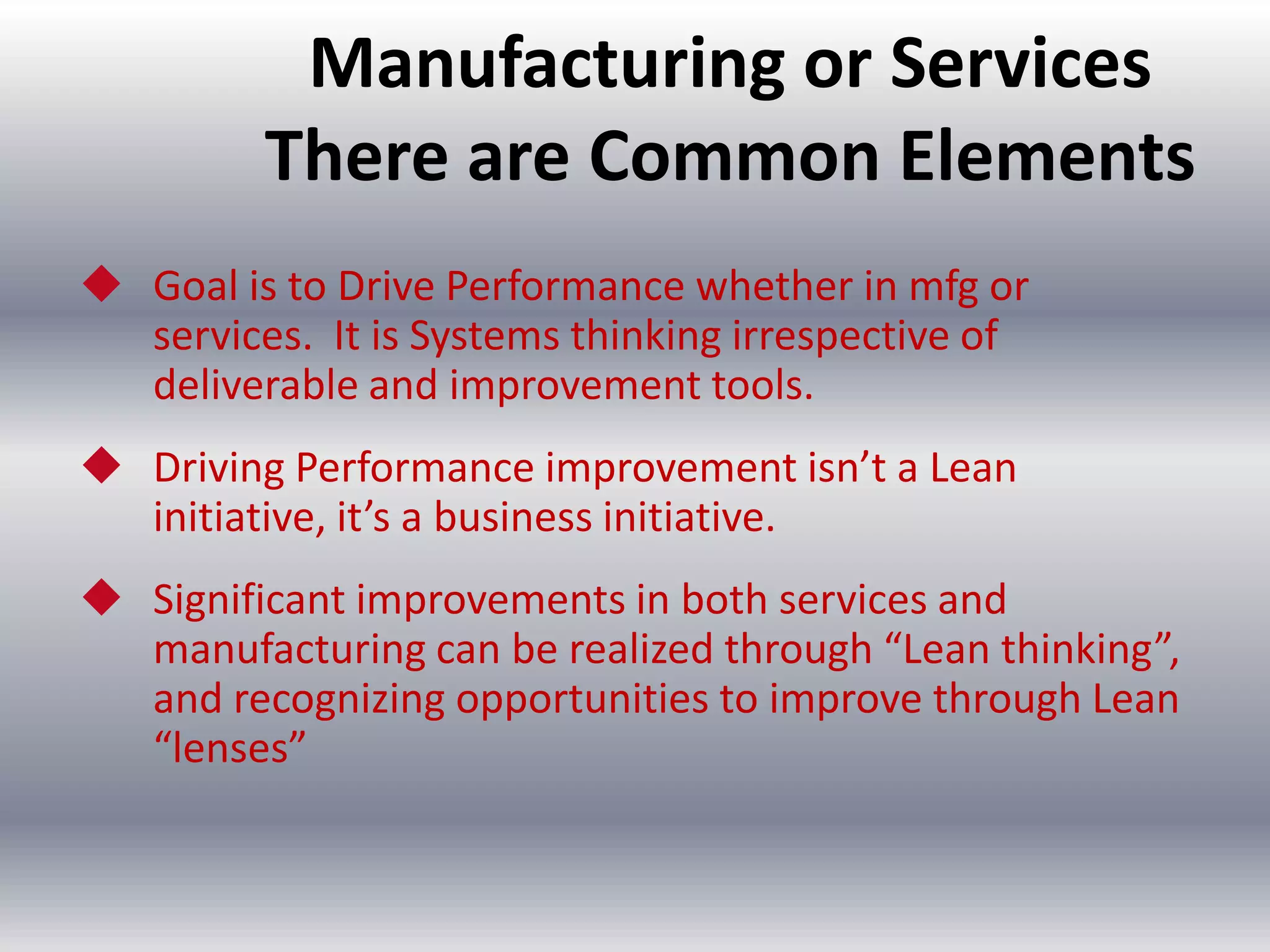 Manufacturing or Services
There are Common Elements
 Goal is to Drive Performance whether in mfg or
services. It is Systems thinking irrespective of
deliverable and improvement tools.
 Driving Performance improvement isn’t a Lean
initiative, it’s a business initiative.
 Significant improvements in both services and
manufacturing can be realized through “Lean thinking”,
and recognizing opportunities to improve through Lean
“lenses”

 