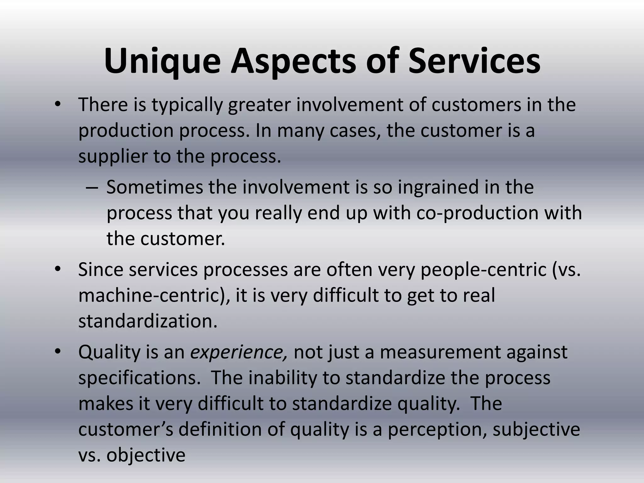 Unique Aspects of Services
• There is typically greater involvement of customers in the
production process. In many cases, the customer is a
supplier to the process.
– Sometimes the involvement is so ingrained in the
process that you really end up with co-production with
the customer.
• Since services processes are often very people-centric (vs.
machine-centric), it is very difficult to get to real
standardization.
• Quality is an experience, not just a measurement against
specifications. The inability to standardize the process
makes it very difficult to standardize quality. The
customer’s definition of quality is a perception, subjective
vs. objective

 