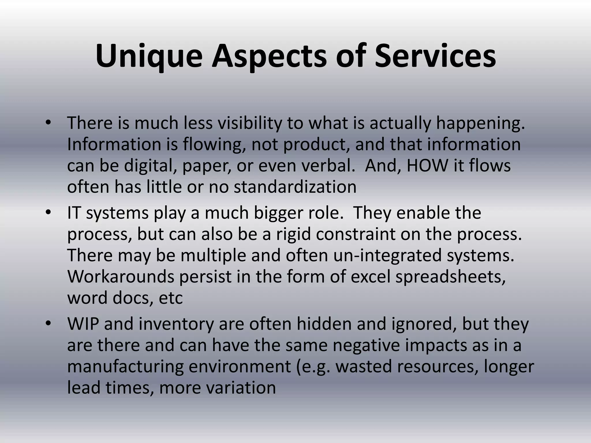 Unique Aspects of Services
• There is much less visibility to what is actually happening.
Information is flowing, not product, and that information
can be digital, paper, or even verbal. And, HOW it flows
often has little or no standardization
• IT systems play a much bigger role. They enable the
process, but can also be a rigid constraint on the process.
There may be multiple and often un-integrated systems.
Workarounds persist in the form of excel spreadsheets,
word docs, etc
• WIP and inventory are often hidden and ignored, but they
are there and can have the same negative impacts as in a
manufacturing environment (e.g. wasted resources, longer
lead times, more variation

 
