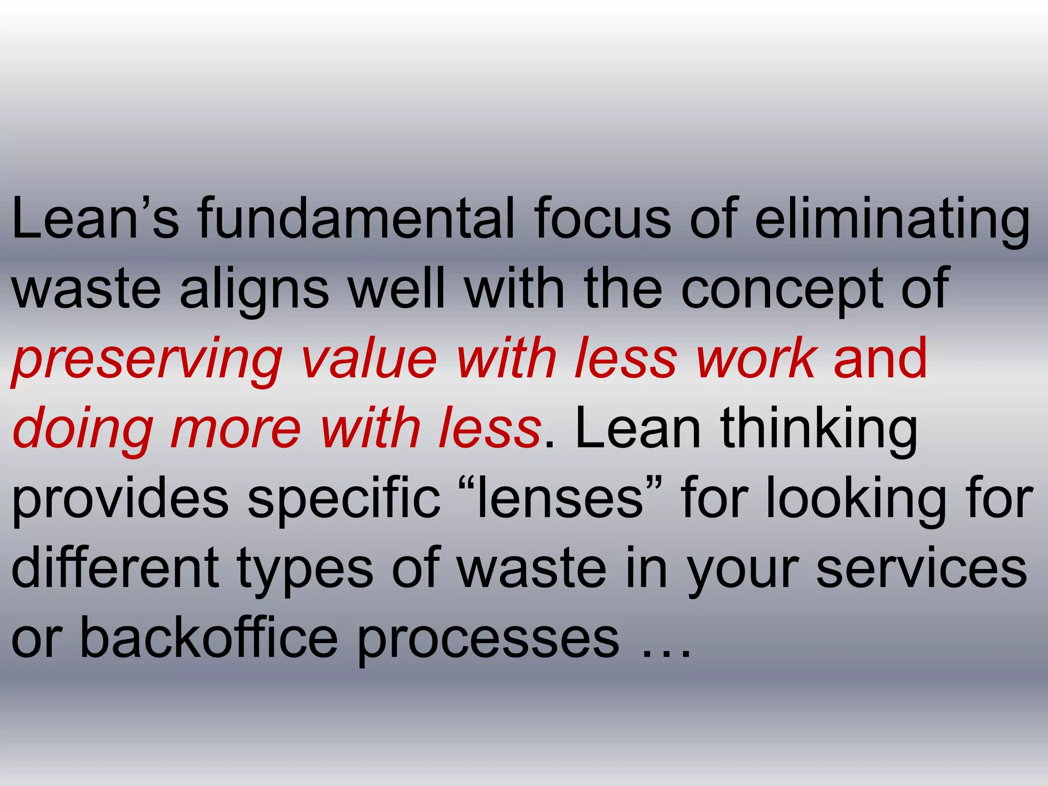 Lean’s fundamental focus of eliminating
waste aligns well with the concept of
preserving value with less work and
doing more with less. Lean thinking
provides specific “lenses” for looking for
different types of waste in your services
or backoffice processes …

 