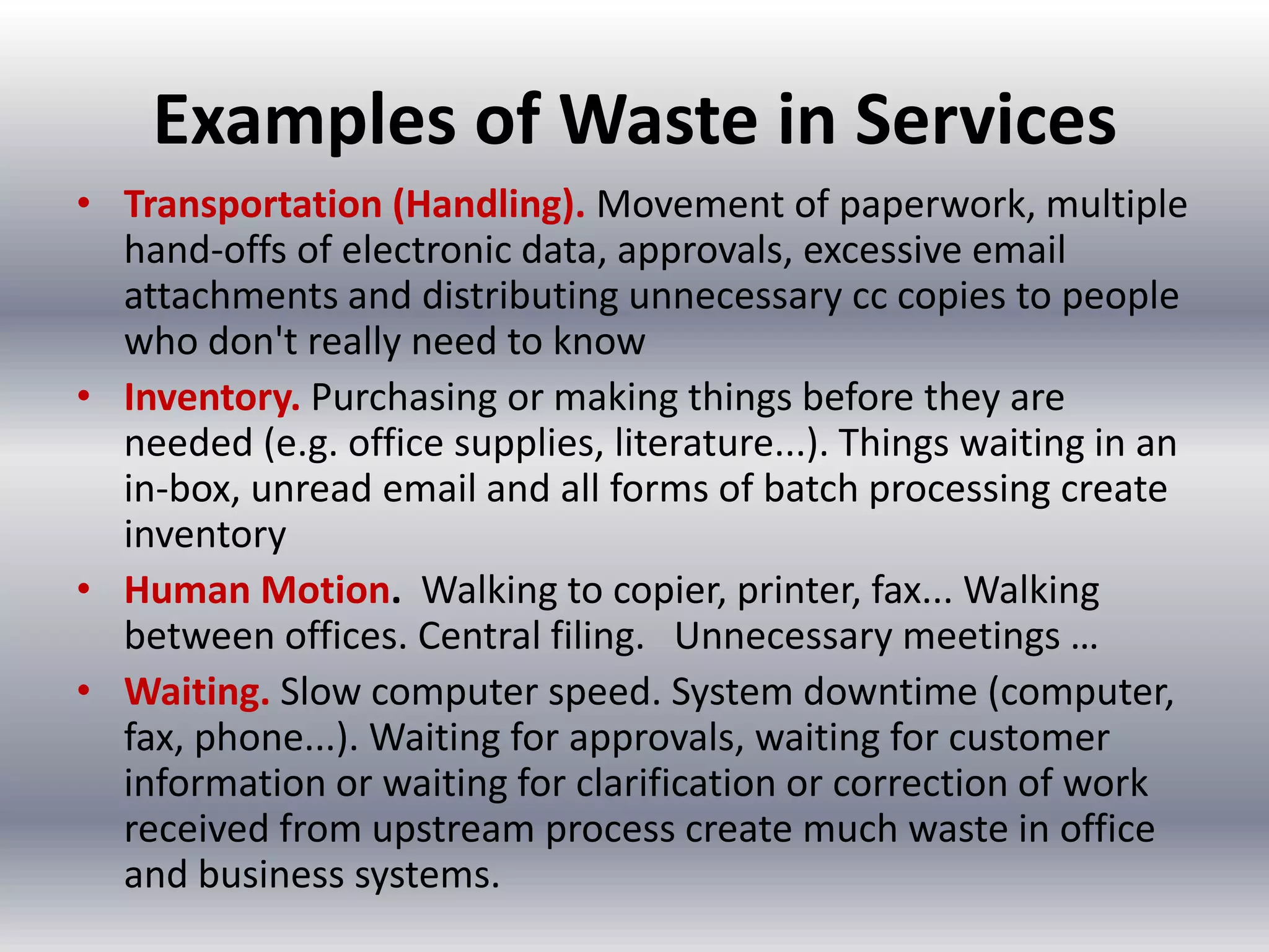 Examples of Waste in Services
• Transportation (Handling). Movement of paperwork, multiple
hand-offs of electronic data, approvals, excessive email
attachments and distributing unnecessary cc copies to people
who don't really need to know
• Inventory. Purchasing or making things before they are
needed (e.g. office supplies, literature...). Things waiting in an
in-box, unread email and all forms of batch processing create
inventory
• Human Motion. Walking to copier, printer, fax... Walking
between offices. Central filing. Unnecessary meetings …
• Waiting. Slow computer speed. System downtime (computer,
fax, phone...). Waiting for approvals, waiting for customer
information or waiting for clarification or correction of work
received from upstream process create much waste in office
and business systems.

 