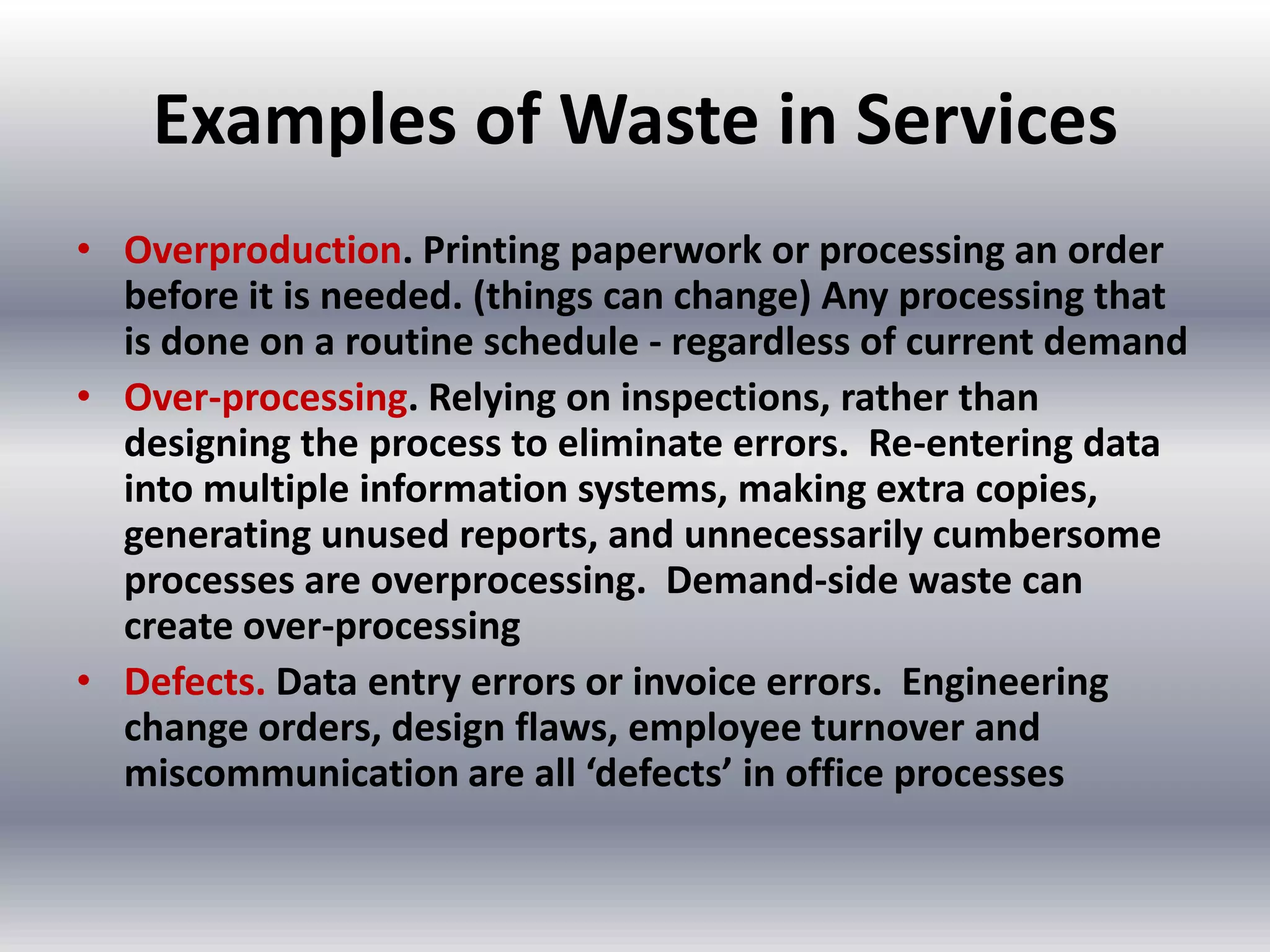 Examples of Waste in Services
• Overproduction. Printing paperwork or processing an order
before it is needed. (things can change) Any processing that
is done on a routine schedule - regardless of current demand
• Over-processing. Relying on inspections, rather than
designing the process to eliminate errors. Re-entering data
into multiple information systems, making extra copies,
generating unused reports, and unnecessarily cumbersome
processes are overprocessing. Demand-side waste can
create over-processing
• Defects. Data entry errors or invoice errors. Engineering
change orders, design flaws, employee turnover and
miscommunication are all ‘defects’ in office processes

 