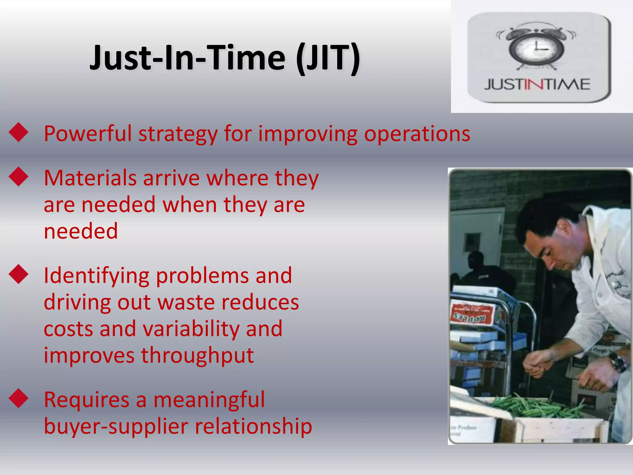 Just-In-Time (JIT)
 Powerful strategy for improving operations
 Materials arrive where they
are needed when they are
needed
 Identifying problems and
driving out waste reduces
costs and variability and
improves throughput
 Requires a meaningful
buyer-supplier relationship

 