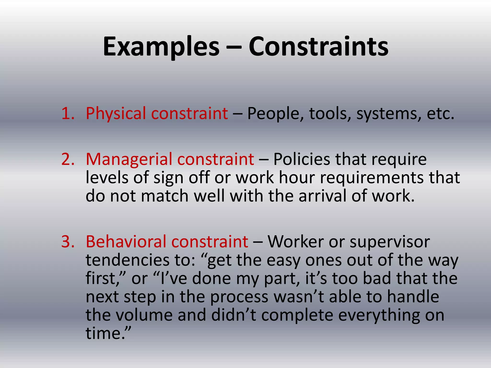 Examples – Constraints
1. Physical constraint – People, tools, systems, etc.
2. Managerial constraint – Policies that require
levels of sign off or work hour requirements that
do not match well with the arrival of work.
3. Behavioral constraint – Worker or supervisor
tendencies to: “get the easy ones out of the way
first,” or “I’ve done my part, it’s too bad that the
next step in the process wasn’t able to handle
the volume and didn’t complete everything on
time.”

 