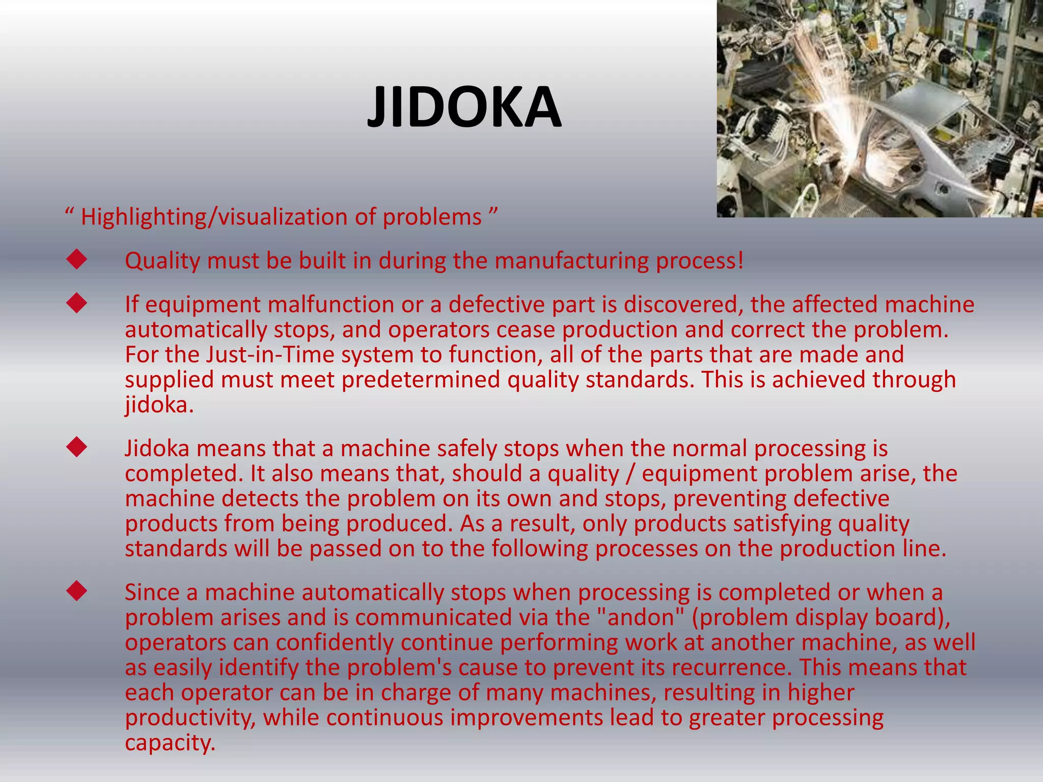 JIDOKA
“ Highlighting/visualization of problems ”


Quality must be built in during the manufacturing process!



If equipment malfunction or a defective part is discovered, the affected machine
automatically stops, and operators cease production and correct the problem.
For the Just-in-Time system to function, all of the parts that are made and
supplied must meet predetermined quality standards. This is achieved through
jidoka.



Jidoka means that a machine safely stops when the normal processing is
completed. It also means that, should a quality / equipment problem arise, the
machine detects the problem on its own and stops, preventing defective
products from being produced. As a result, only products satisfying quality
standards will be passed on to the following processes on the production line.



Since a machine automatically stops when processing is completed or when a
problem arises and is communicated via the "andon" (problem display board),
operators can confidently continue performing work at another machine, as well
as easily identify the problem's cause to prevent its recurrence. This means that
each operator can be in charge of many machines, resulting in higher
productivity, while continuous improvements lead to greater processing
capacity.

 