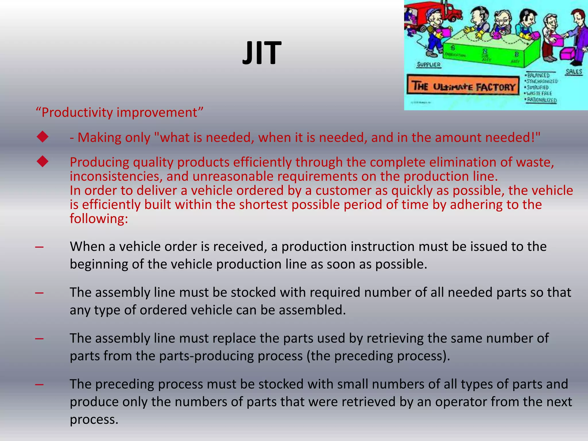 JIT
“Productivity improvement”


- Making only "what is needed, when it is needed, and in the amount needed!"



Producing quality products efficiently through the complete elimination of waste,
inconsistencies, and unreasonable requirements on the production line.
In order to deliver a vehicle ordered by a customer as quickly as possible, the vehicle
is efficiently built within the shortest possible period of time by adhering to the
following:

–

When a vehicle order is received, a production instruction must be issued to the
beginning of the vehicle production line as soon as possible.

–

The assembly line must be stocked with required number of all needed parts so that
any type of ordered vehicle can be assembled.

–

The assembly line must replace the parts used by retrieving the same number of
parts from the parts-producing process (the preceding process).

–

The preceding process must be stocked with small numbers of all types of parts and
produce only the numbers of parts that were retrieved by an operator from the next
process.

 