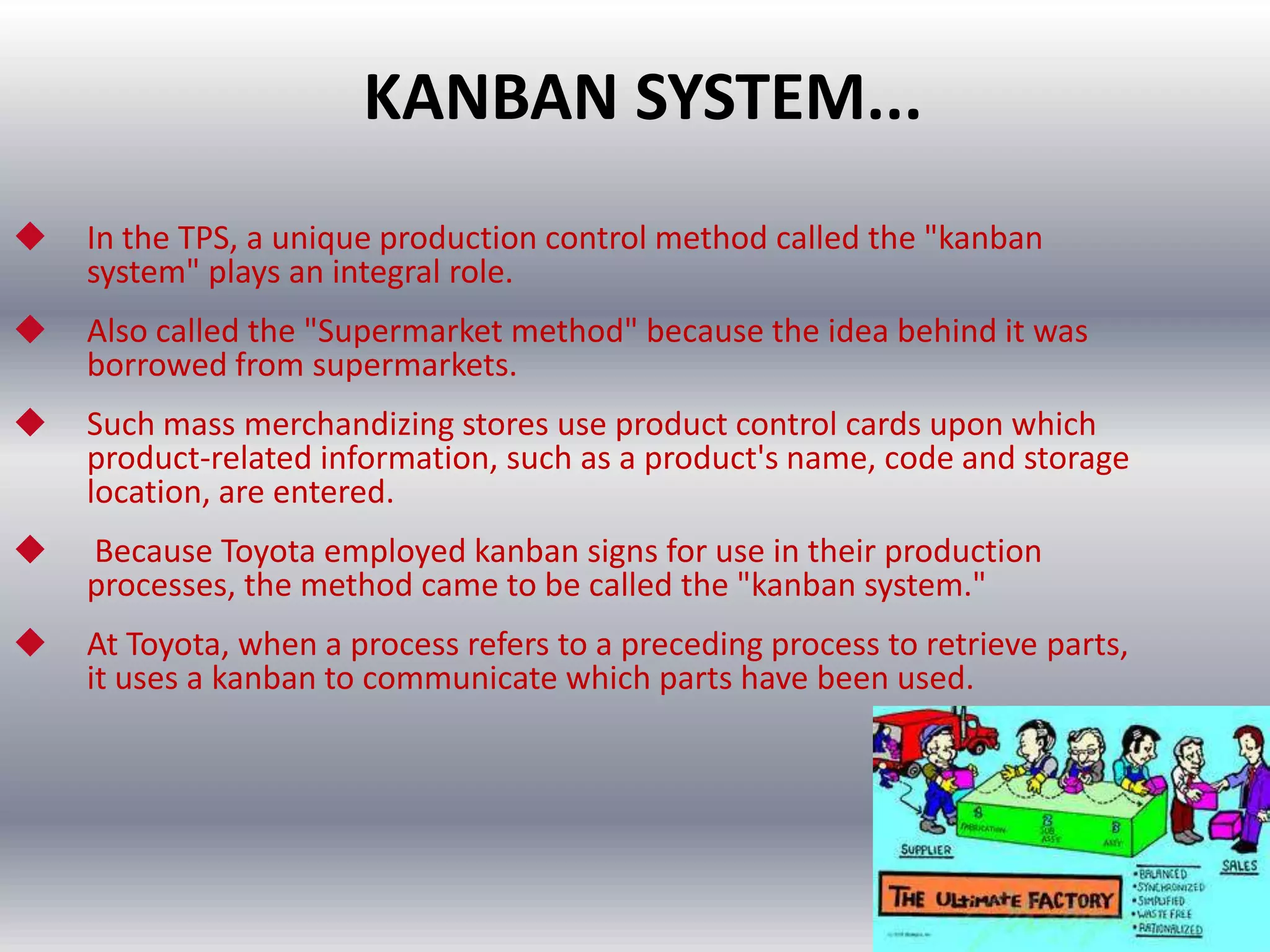 KANBAN SYSTEM...


In the TPS, a unique production control method called the "kanban
system" plays an integral role.



Also called the "Supermarket method" because the idea behind it was
borrowed from supermarkets.



Such mass merchandizing stores use product control cards upon which
product-related information, such as a product's name, code and storage
location, are entered.



Because Toyota employed kanban signs for use in their production
processes, the method came to be called the "kanban system."



At Toyota, when a process refers to a preceding process to retrieve parts,
it uses a kanban to communicate which parts have been used.

 