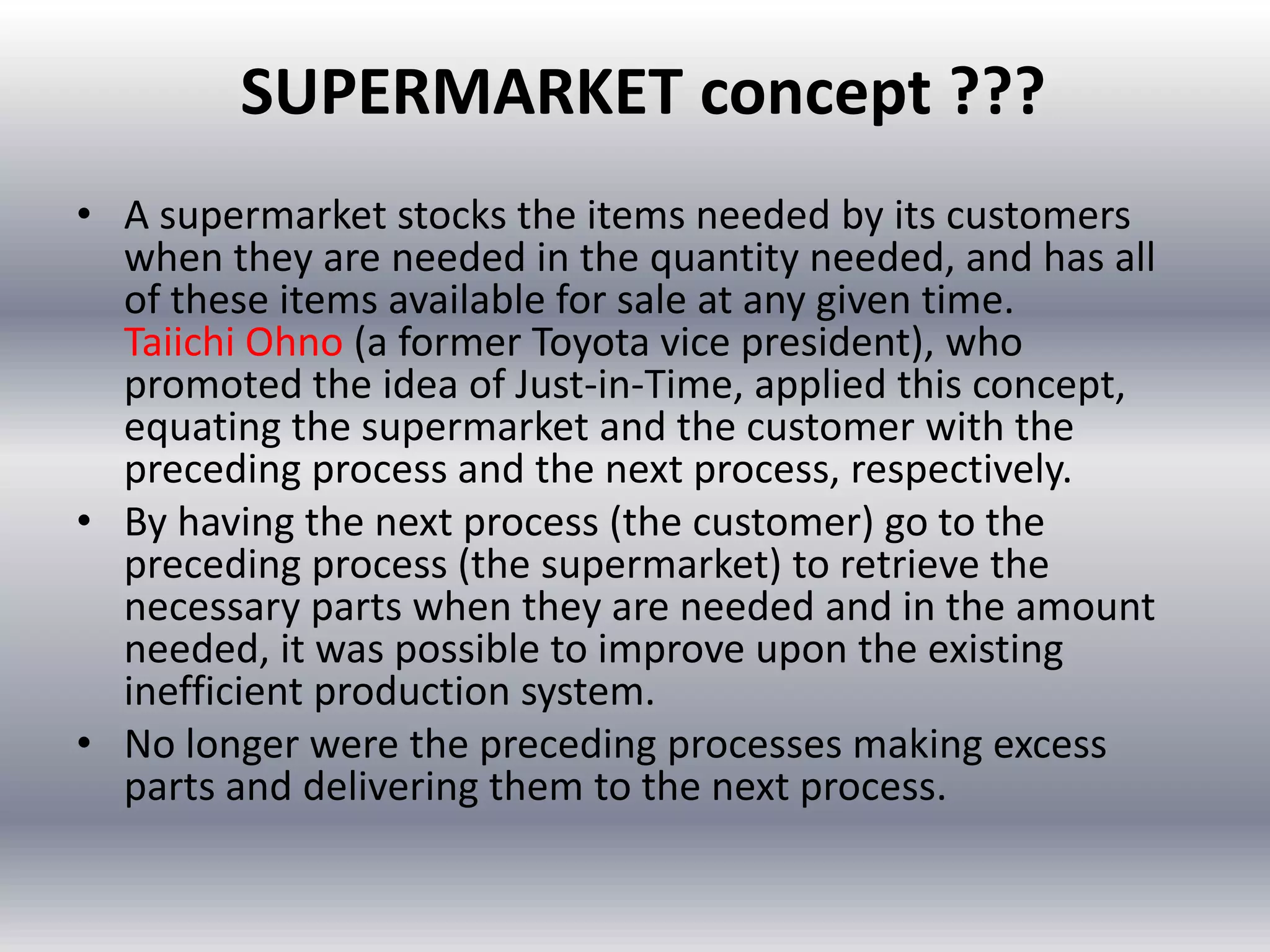 SUPERMARKET concept ???
• A supermarket stocks the items needed by its customers
when they are needed in the quantity needed, and has all
of these items available for sale at any given time.
Taiichi Ohno (a former Toyota vice president), who
promoted the idea of Just-in-Time, applied this concept,
equating the supermarket and the customer with the
preceding process and the next process, respectively.
• By having the next process (the customer) go to the
preceding process (the supermarket) to retrieve the
necessary parts when they are needed and in the amount
needed, it was possible to improve upon the existing
inefficient production system.
• No longer were the preceding processes making excess
parts and delivering them to the next process.

 