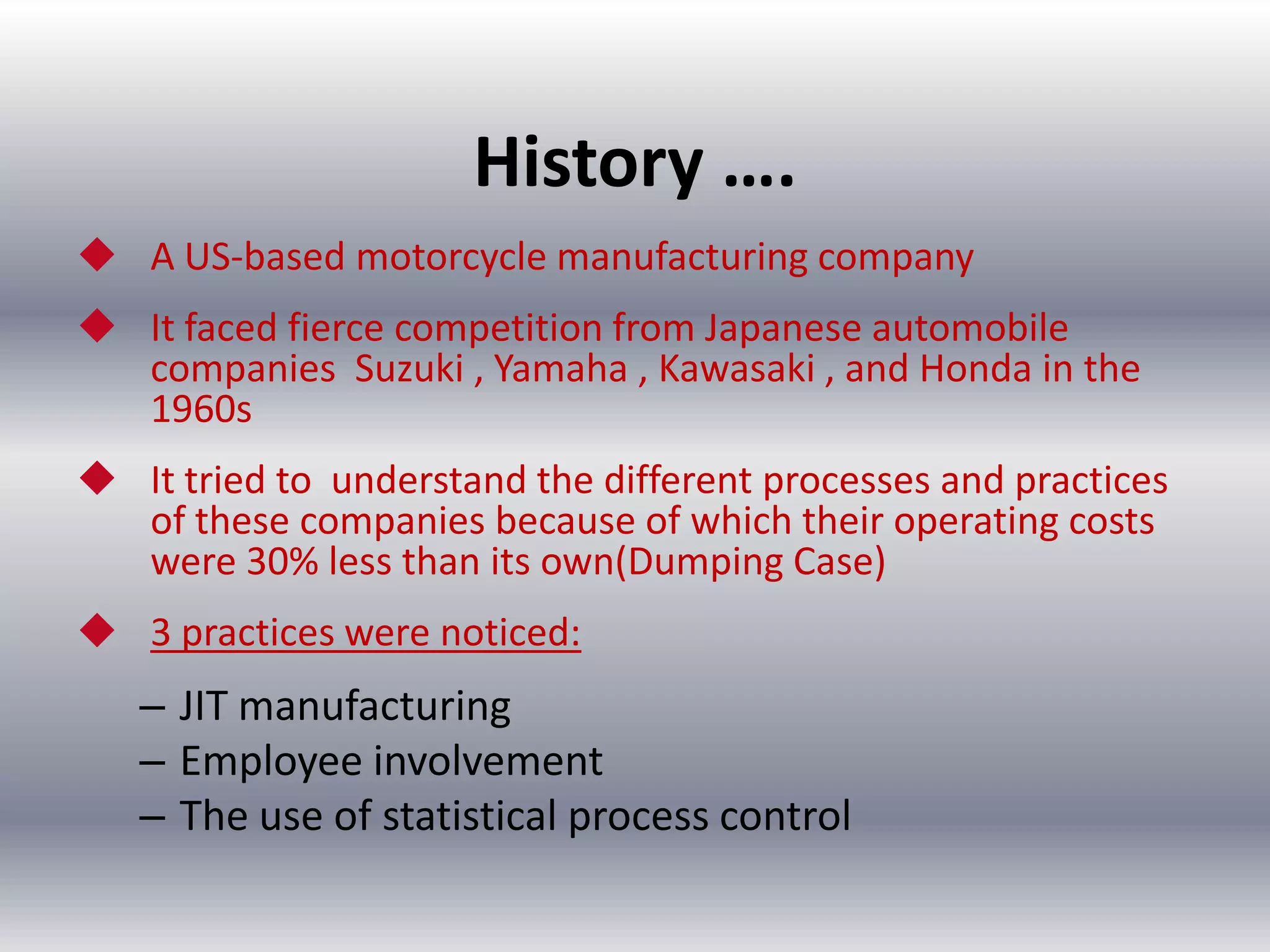 History ….
 A US-based motorcycle manufacturing company

 It faced fierce competition from Japanese automobile
companies Suzuki , Yamaha , Kawasaki , and Honda in the
1960s
 It tried to understand the different processes and practices
of these companies because of which their operating costs
were 30% less than its own(Dumping Case)
 3 practices were noticed:

– JIT manufacturing
– Employee involvement
– The use of statistical process control

 
