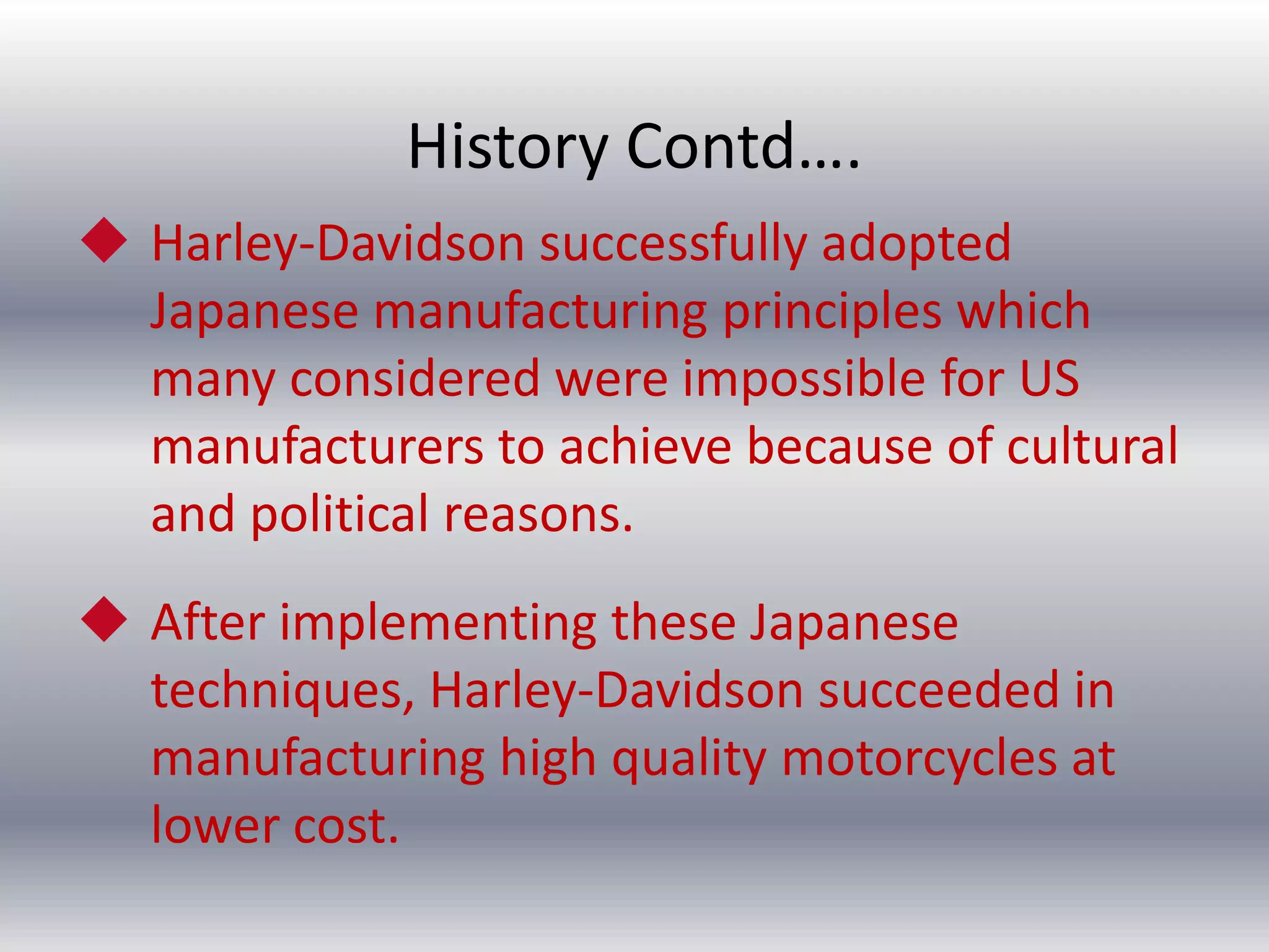 History Contd….
 Harley-Davidson successfully adopted
Japanese manufacturing principles which
many considered were impossible for US
manufacturers to achieve because of cultural
and political reasons.
 After implementing these Japanese
techniques, Harley-Davidson succeeded in
manufacturing high quality motorcycles at
lower cost.

 