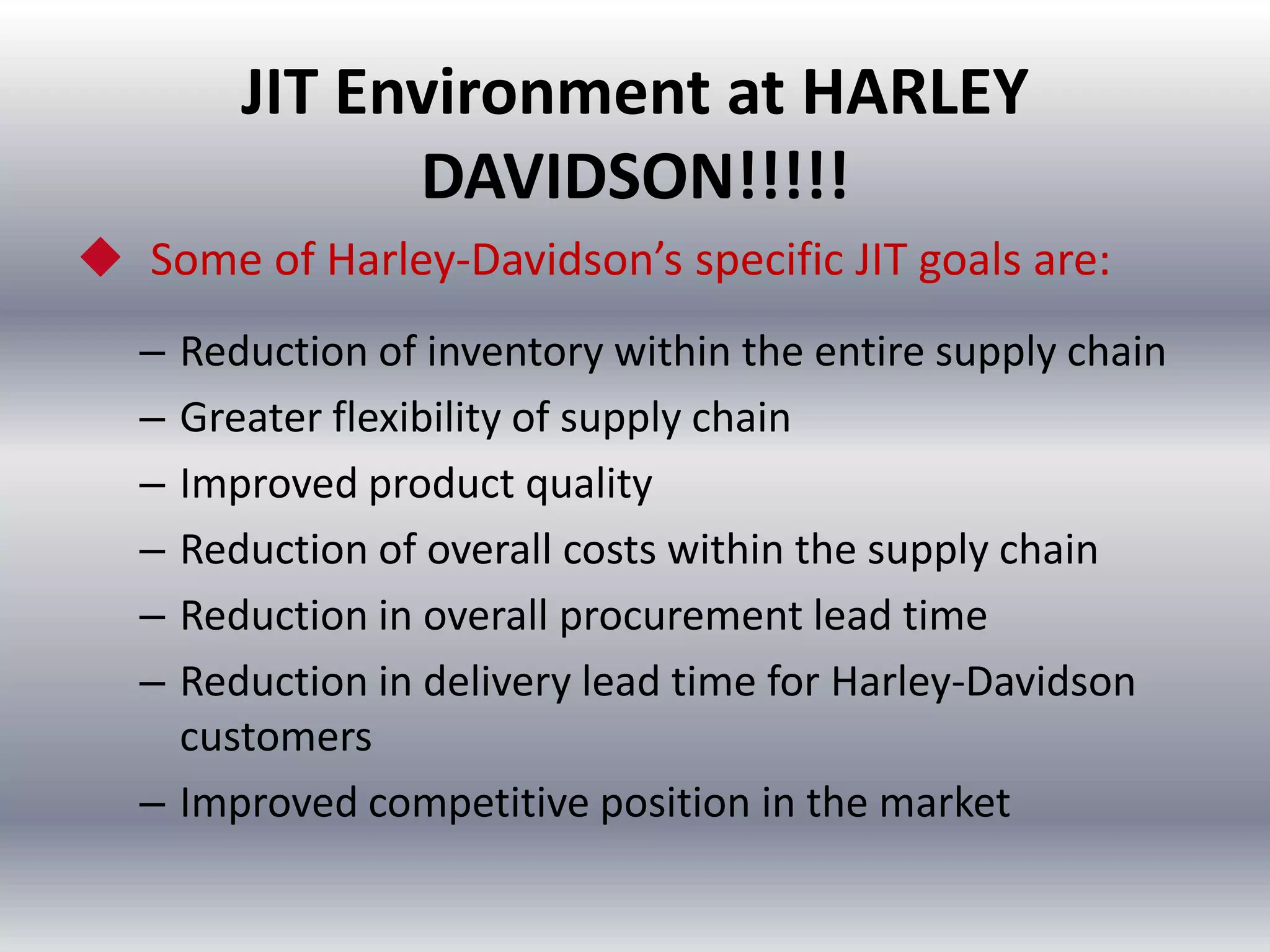 JIT Environment at HARLEY
DAVIDSON!!!!!
 Some of Harley-Davidson’s specific JIT goals are:
–
–
–
–
–
–

Reduction of inventory within the entire supply chain
Greater flexibility of supply chain
Improved product quality
Reduction of overall costs within the supply chain
Reduction in overall procurement lead time
Reduction in delivery lead time for Harley-Davidson
customers
– Improved competitive position in the market

 