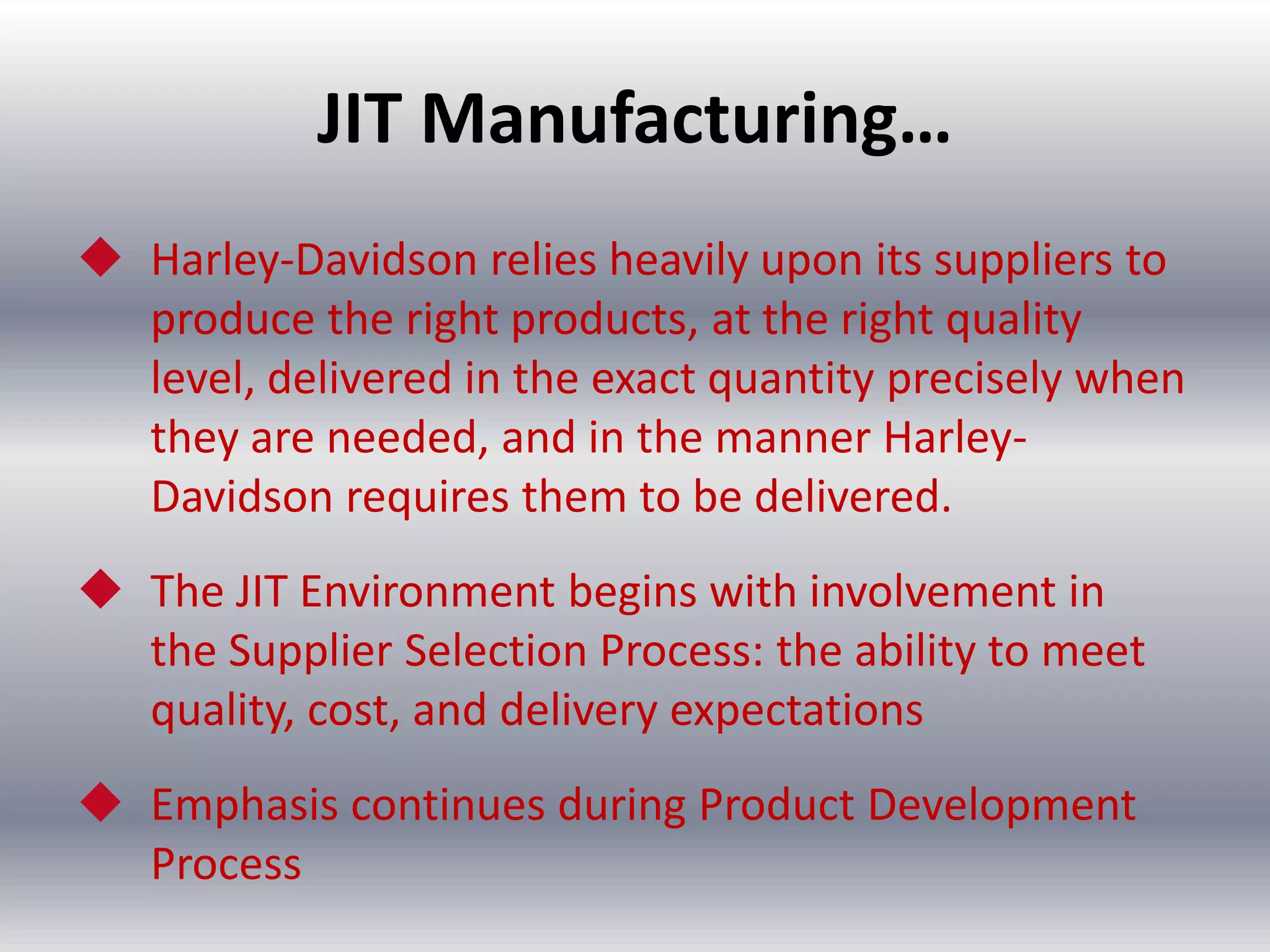 JIT Manufacturing…
 Harley-Davidson relies heavily upon its suppliers to
produce the right products, at the right quality
level, delivered in the exact quantity precisely when
they are needed, and in the manner HarleyDavidson requires them to be delivered.
 The JIT Environment begins with involvement in
the Supplier Selection Process: the ability to meet
quality, cost, and delivery expectations
 Emphasis continues during Product Development
Process

 