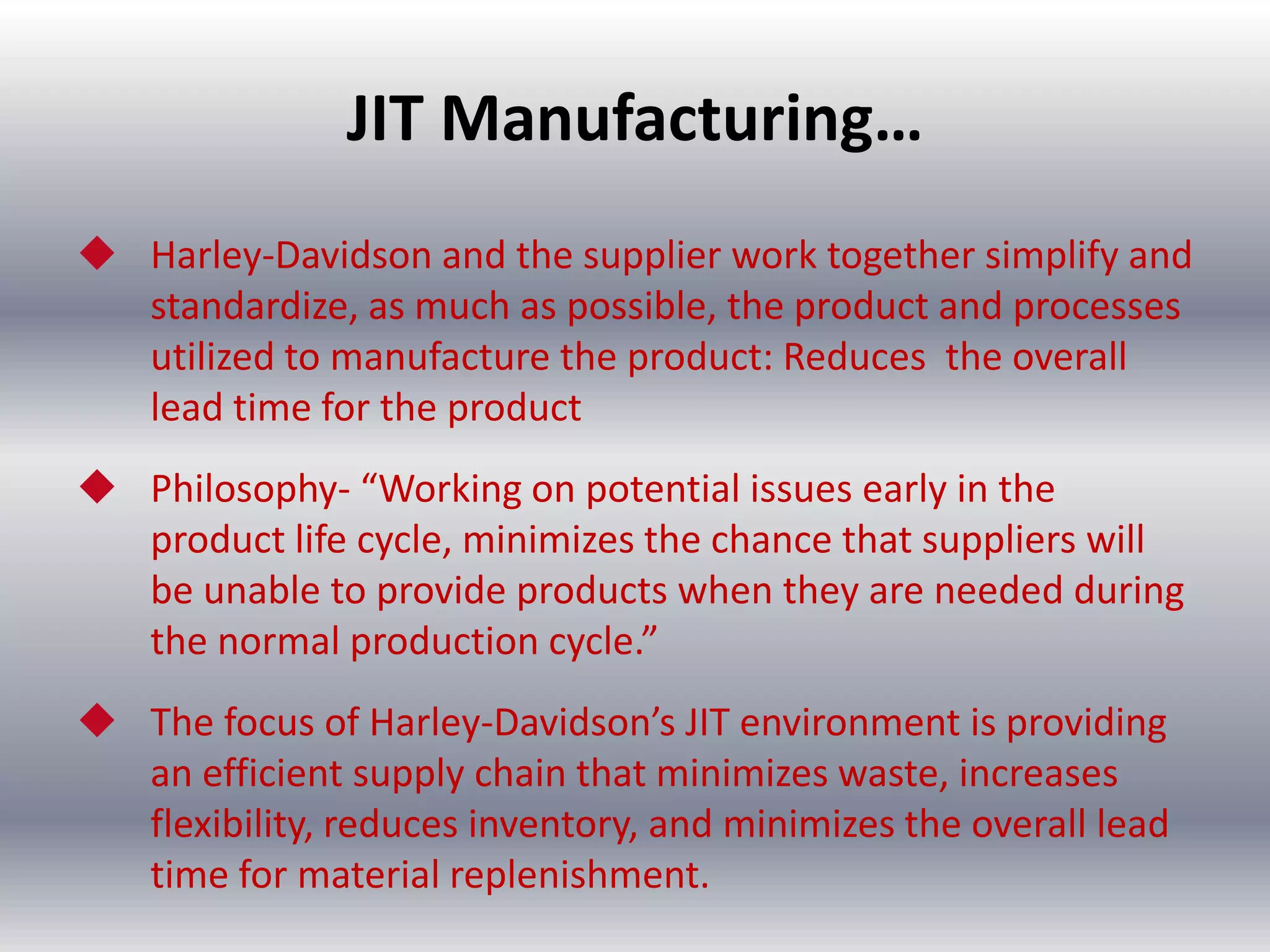 JIT Manufacturing…
 Harley-Davidson and the supplier work together simplify and
standardize, as much as possible, the product and processes
utilized to manufacture the product: Reduces the overall
lead time for the product
 Philosophy- “Working on potential issues early in the
product life cycle, minimizes the chance that suppliers will
be unable to provide products when they are needed during
the normal production cycle.”
 The focus of Harley-Davidson’s JIT environment is providing
an efficient supply chain that minimizes waste, increases
flexibility, reduces inventory, and minimizes the overall lead
time for material replenishment.

 