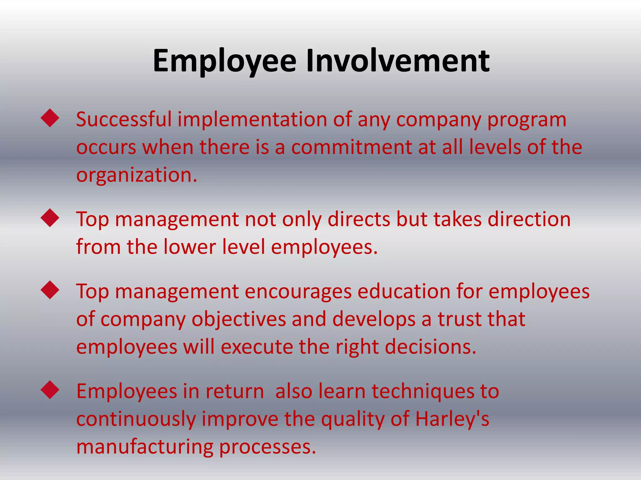 Employee Involvement
 Successful implementation of any company program
occurs when there is a commitment at all levels of the
organization.
 Top management not only directs but takes direction
from the lower level employees.
 Top management encourages education for employees
of company objectives and develops a trust that
employees will execute the right decisions.

 Employees in return also learn techniques to
continuously improve the quality of Harley's
manufacturing processes.

 