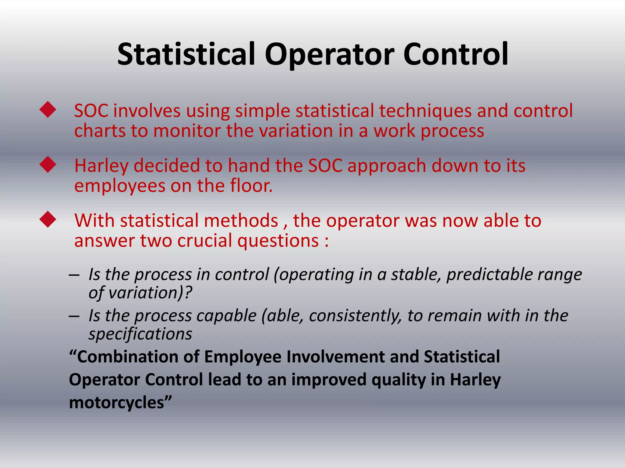 Statistical Operator Control
 SOC involves using simple statistical techniques and control
charts to monitor the variation in a work process

 Harley decided to hand the SOC approach down to its
employees on the floor.
 With statistical methods , the operator was now able to
answer two crucial questions :
– Is the process in control (operating in a stable, predictable range
of variation)?
– Is the process capable (able, consistently, to remain with in the
specifications
“Combination of Employee Involvement and Statistical
Operator Control lead to an improved quality in Harley
motorcycles”

 