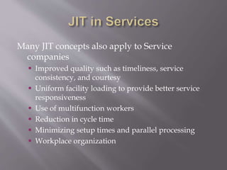 Many JIT concepts also apply to Service
companies
 Improved quality such as timeliness, service
consistency, and courtesy
 Uniform facility loading to provide better service
responsiveness
 Use of multifunction workers
 Reduction in cycle time
 Minimizing setup times and parallel processing
 Workplace organization
 