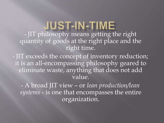 • JIT philosophy means getting the right
quantity of goods at the right place and the
right time.
• JIT exceeds the concept of inventory reduction;
it is an all-encompassing philosophy geared to
eliminate waste, anything that does not add
value.
• A broad JIT view – or lean production/lean
systems - is one that encompasses the entire
organization.
 