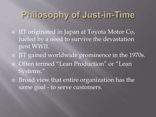  JIT originated in Japan at Toyota Motor Co,
fueled by a need to survive the devastation
post WWII.
 JIT gained worldwide prominence in the 1970s.
 Often termed “Lean Production” or “Lean
Systems.”
 Broad view that entire organization has the
same goal - to serve customers.
 