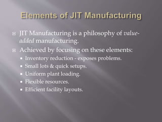  JIT Manufacturing is a philosophy of value-
added manufacturing.
 Achieved by focusing on these elements:
 Inventory reduction - exposes problems.
 Small lots & quick setups.
 Uniform plant loading.
 Flexible resources.
 Efficient facility layouts.
 