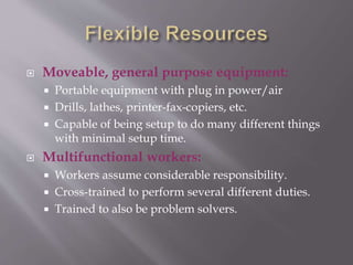  Moveable, general purpose equipment:
 Portable equipment with plug in power/air
 Drills, lathes, printer-fax-copiers, etc.
 Capable of being setup to do many different things
with minimal setup time.
 Multifunctional workers:
 Workers assume considerable responsibility.
 Cross-trained to perform several different duties.
 Trained to also be problem solvers.
 
