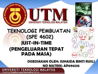 UTMUTMUNIVERSITI TEKNOLOGI MALAYSIA
JUST-IN-TIME
(PENGELUARAN TEPAT
PADA MASA)
TEKNOLOGI PEMBUATANTEKNOLOGI PEMBUATAN
(SPE 4602)(SPE 4602)
DISEDIAKAN OLEH: SUHAIDA BINTI RUSLI
NO MATRIK: AP090215
 