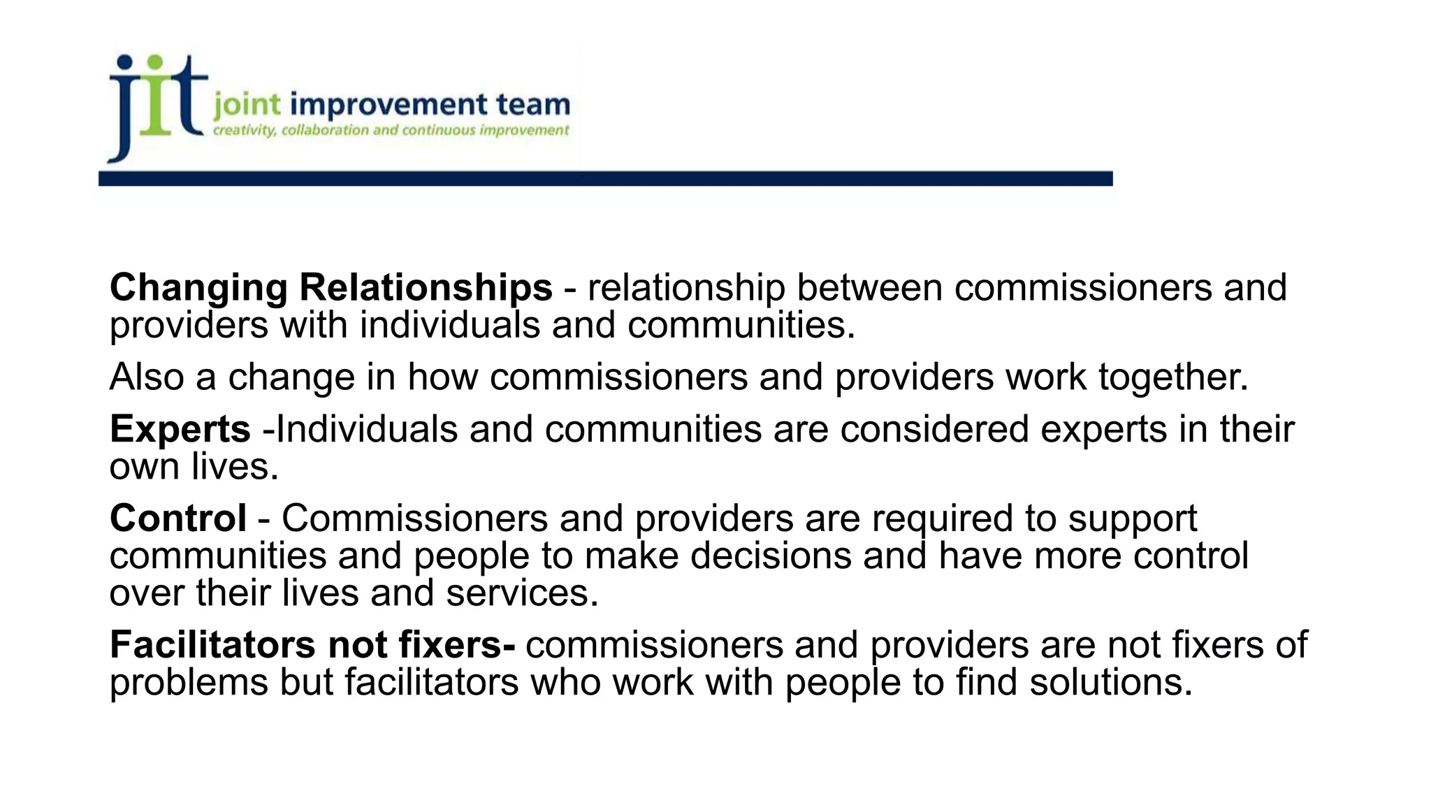 Changing Relationships - relationship between commissioners and
providers with individuals and communities.
Also a change in how commissioners and providers work together.
Experts -Individuals and communities are considered experts in their
own lives.
Control - Commissioners and providers are required to support
communities and people to make decisions and have more control
over their lives and services.
Facilitators not fixers- commissioners and providers are not fixers of
problems but facilitators who work with people to find solutions.
 