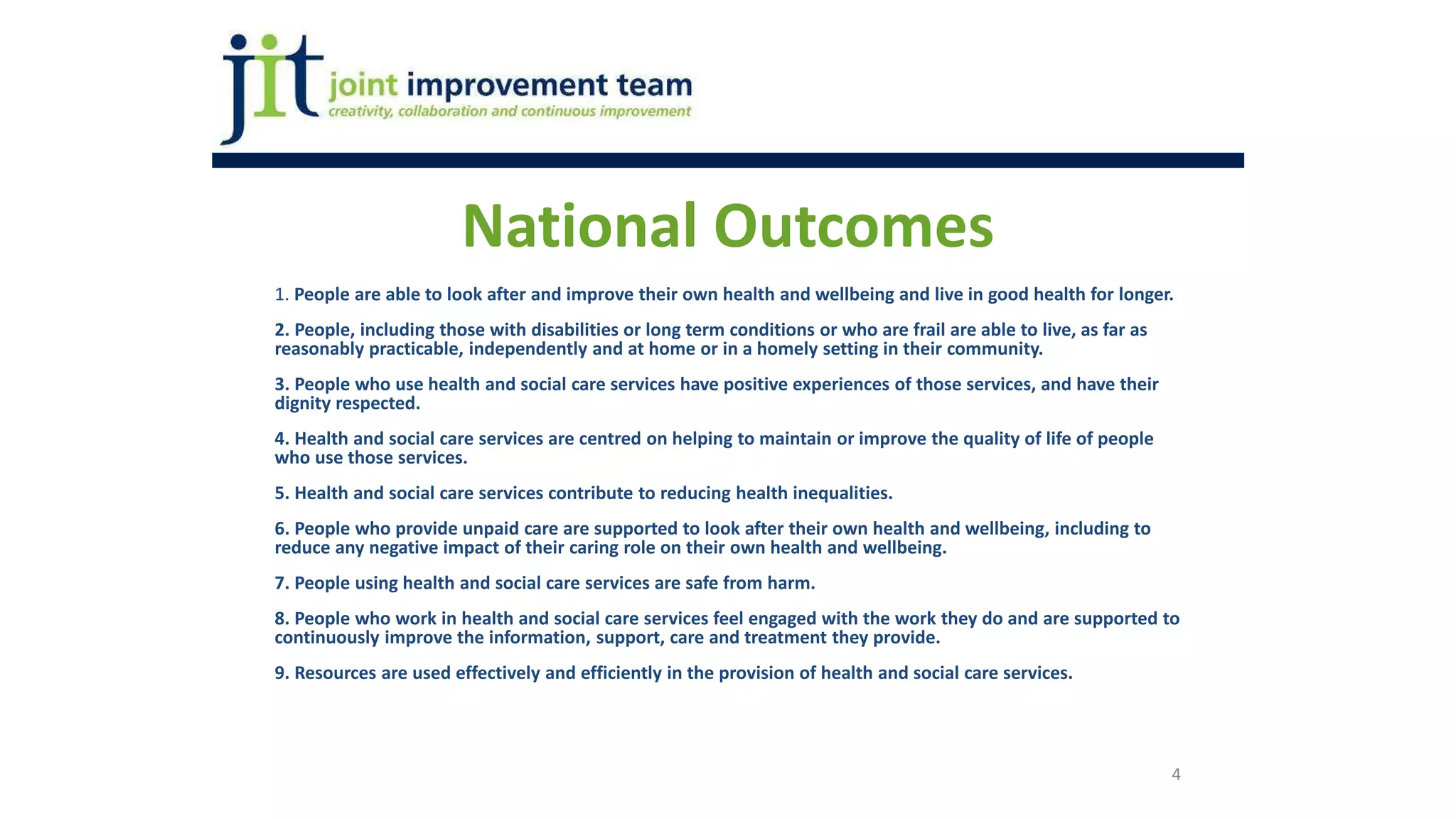4
1. People are able to look after and improve their own health and wellbeing and live in good health for longer.
2. People, including those with disabilities or long term conditions or who are frail are able to live, as far as
reasonably practicable, independently and at home or in a homely setting in their community.
3. People who use health and social care services have positive experiences of those services, and have their
dignity respected.
4. Health and social care services are centred on helping to maintain or improve the quality of life of people
who use those services.
5. Health and social care services contribute to reducing health inequalities.
6. People who provide unpaid care are supported to look after their own health and wellbeing, including to
reduce any negative impact of their caring role on their own health and wellbeing.
7. People using health and social care services are safe from harm.
8. People who work in health and social care services feel engaged with the work they do and are supported to
continuously improve the information, support, care and treatment they provide.
9. Resources are used effectively and efficiently in the provision of health and social care services.
National Outcomes
 