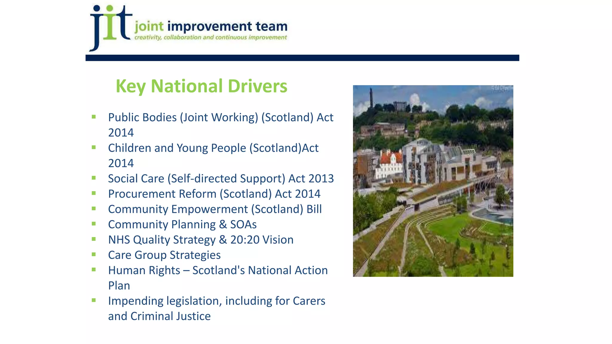 Key National Drivers
 Public Bodies (Joint Working) (Scotland) Act
2014
 Children and Young People (Scotland)Act
2014
 Social Care (Self-directed Support) Act 2013
 Procurement Reform (Scotland) Act 2014
 Community Empowerment (Scotland) Bill
 Community Planning & SOAs
 NHS Quality Strategy & 20:20 Vision
 Care Group Strategies
 Human Rights – Scotland's National Action
Plan
 Impending legislation, including for Carers
and Criminal Justice
 