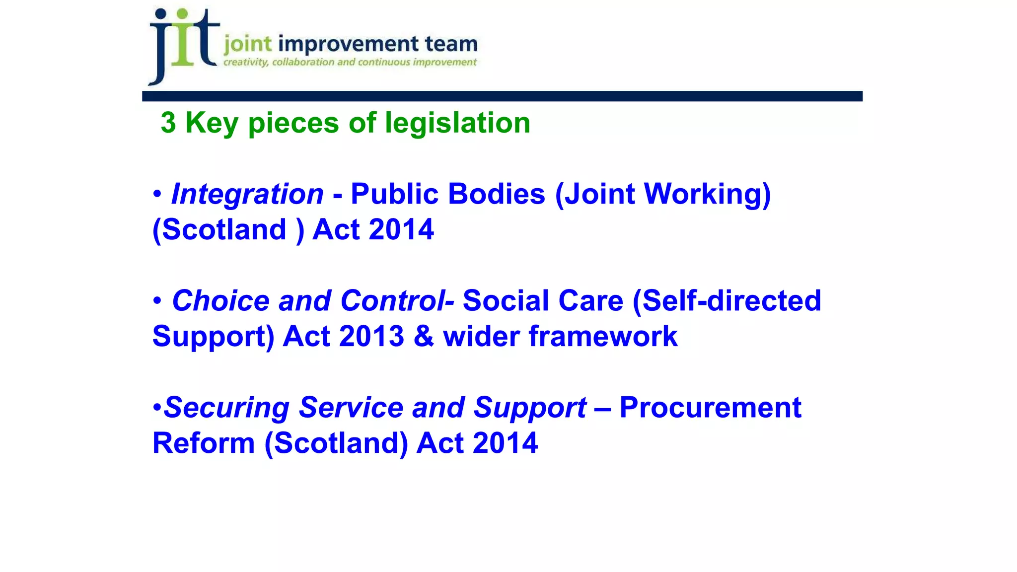 3 Key pieces of legislation
• Integration - Public Bodies (Joint Working)
(Scotland ) Act 2014
• Choice and Control- Social Care (Self-directed
Support) Act 2013 & wider framework
•Securing Service and Support – Procurement
Reform (Scotland) Act 2014
 