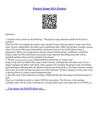 Project Scope Of A Project
Questions:
1. Explain what is meant by the following: "The project scope statement should not be built in
isolation".
When the PM is developing the project scope, he/she be aware that the project's scope come from
many sources; stakeholders, the entire team contributing ideas, SME's giving their concepts, among
others. It's not the PM entire responsibility and he/she must involve all the players when is
appropriate. When every single person directly related with the project collaborate to build the
project scope, the PM could frame an accurate scope statement describing items that will be
included and those that won't be included in the project.
5. Discuss project management related problems created due to "scope creep"
Scope creep can be avoided if the scope is built correctly with help from the entire team. If I as a
project manager not define with clarity what is going to be included, the project scope will change
again and again, affecting both, the duration and the cost of the project. The triple constrain concept
here is key, given the fact that time and cost will be affected. The best strategy to avoid scope creep
is develop and use a correct scope management plan.
8. Describe each of the methods for creating a WBS and describe advantages and disadvantages of
each.
There are 4 methods in order to create a WBS for our project. The first one, is the analogy
technique. Here, the first step is looking for a similar project done in the past and use it's WBS as a
... Get more on HelpWriting.net ...
 