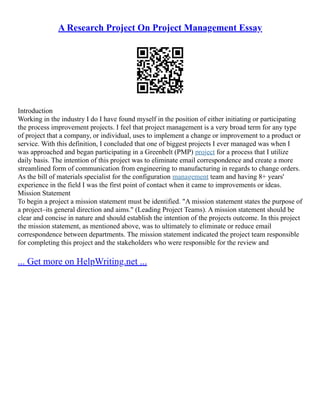 A Research Project On Project Management Essay
Introduction
Working in the industry I do I have found myself in the position of either initiating or participating
the process improvement projects. I feel that project management is a very broad term for any type
of project that a company, or individual, uses to implement a change or improvement to a product or
service. With this definition, I concluded that one of biggest projects I ever managed was when I
was approached and began participating in a Greenbelt (PMP) project for a process that I utilize
daily basis. The intention of this project was to eliminate email correspondence and create a more
streamlined form of communication from engineering to manufacturing in regards to change orders.
As the bill of materials specialist for the configuration management team and having 8+ years'
experience in the field I was the first point of contact when it came to improvements or ideas.
Mission Statement
To begin a project a mission statement must be identified. "A mission statement states the purpose of
a project–its general direction and aims." (Leading Project Teams). A mission statement should be
clear and concise in nature and should establish the intention of the projects outcome. In this project
the mission statement, as mentioned above, was to ultimately to eliminate or reduce email
correspondence between departments. The mission statement indicated the project team responsible
for completing this project and the stakeholders who were responsible for the review and
... Get more on HelpWriting.net ...
 