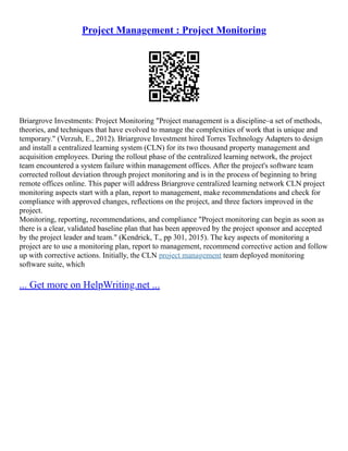 Project Management : Project Monitoring
Briargrove Investments: Project Monitoring "Project management is a discipline–a set of methods,
theories, and techniques that have evolved to manage the complexities of work that is unique and
temporary." (Verzuh, E., 2012). Briargrove Investment hired Torres Technology Adapters to design
and install a centralized learning system (CLN) for its two thousand property management and
acquisition employees. During the rollout phase of the centralized learning network, the project
team encountered a system failure within management offices. After the project's software team
corrected rollout deviation through project monitoring and is in the process of beginning to bring
remote offices online. This paper will address Briargrove centralized learning network CLN project
monitoring aspects start with a plan, report to management, make recommendations and check for
compliance with approved changes, reflections on the project, and three factors improved in the
project.
Monitoring, reporting, recommendations, and compliance "Project monitoring can begin as soon as
there is a clear, validated baseline plan that has been approved by the project sponsor and accepted
by the project leader and team." (Kendrick, T., pp 301, 2015). The key aspects of monitoring a
project are to use a monitoring plan, report to management, recommend corrective action and follow
up with corrective actions. Initially, the CLN project management team deployed monitoring
software suite, which
... Get more on HelpWriting.net ...
 