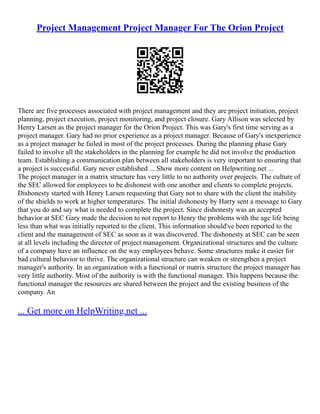 Project Management Project Manager For The Orion Project
There are five processes associated with project management and they are project initiation, project
planning, project execution, project monitoring, and project closure. Gary Allison was selected by
Henry Larsen as the project manager for the Orion Project. This was Gary's first time serving as a
project manager. Gary had no prior experience as a project manager. Because of Gary's inexperience
as a project manager he failed in most of the project processes. During the planning phase Gary
failed to involve all the stakeholders in the planning for example he did not involve the production
team. Establishing a communication plan between all stakeholders is very important to ensuring that
a project is successful. Gary never established ... Show more content on Helpwriting.net ...
The project manager in a matrix structure has very little to no authority over projects. The culture of
the SEC allowed for employees to be dishonest with one another and clients to complete projects.
Dishonesty started with Henry Larsen requesting that Gary not to share with the client the inability
of the shields to work at higher temperatures. The initial dishonesty by Harry sent a message to Gary
that you do and say what is needed to complete the project. Since dishonesty was an accepted
behavior at SEC Gary made the decision to not report to Henry the problems with the age life being
less than what was initially reported to the client. This information should've been reported to the
client and the management of SEC as soon as it was discovered. The dishonesty at SEC can be seen
at all levels including the director of project management. Organizational structures and the culture
of a company have an influence on the way employees behave. Some structures make it easier for
bad cultural behavior to thrive. The organizational structure can weaken or strengthen a project
manager's authority. In an organization with a functional or matrix structure the project manager has
very little authority. Most of the authority is with the functional manager. This happens because the
functional manager the resources are shared between the project and the existing business of the
company. An
... Get more on HelpWriting.net ...
 