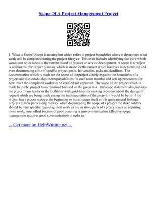 Scope Of A Project Management Project
1. What is Scope? Scope is nothing but which refers to project boundaries where it determines what
work will be completed during the project lifecycle. This even includes identifying the work which
would not be included in the current round of product or service development. A scope in a project
is nothing but the proper planning which is made for the project which involves in determining and
even documenting a list of specific project goals, deliverables, tasks and deadlines. The
documentation which is made for the scope of the project clearly explains the boundaries of a
project and also establishes the responsibilities for each team member and sets up procedures for
how much the completed work will be verified and approved. The scope of the project which is
made helps the project team remained focused on the given task. The scope statement also provides
the project team leader or the facilitator with guidelines for making decisions about the change of
request which are being made during the implementation of the project. it would be better if the
project has a proper scope at the beginning or initial stages itself as it is quite natural for large
projects to their parts along the way. when documenting the scope of a project the stake holders
should be very specific regarding their work as one or more parts of a project ends up requiring
more work, time, effort because of poor planning or miscommunication Effective scope
management requires good communication in order to
... Get more on HelpWriting.net ...
 