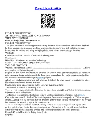 Project Prioritization
PROJECT PRIORITIZATION
A STRUCTURED APPROACH TO WORKING ON
WHAT MATTERS MOST
OFFICE OF QUALITY IMPROVEMENT
PROJECT PRIORITIZATION
This guide describes a proven approach to setting priorities when the amount of work that needs to
be done surpasses the resources available to accomplish the work. You will find step–by–step
instructions for creating and using a simple prioritization matrix to make tough decisions.
Written by
Carol Gosenheimer, Division of Enrollment Management
Contributors
Brian Rust, Division of Information Technology
Nancy Thayer–Hart, Office of Quality Improvement
TABLE OF CONTENTS
What Is a Prioritization Matrix? ........................................................................................... 3 ... Show
more content on Helpwriting.net ...
Projects are then scored and prioritized based on the criteria. Once projects are prioritized and those
priorities are reviewed and discussed, the department can evaluate the results to determine funding
and resource allocation for the higher priority projects.
A final step involves assessing how and when (or if) to fund the lower priority projects in the future
if/when more resources become available.
Creating and using a prioritization matrix involves five simple steps:
1. Determine your criteria and rating scale.
There are two components involved in rating the projects on your ¡§to do¡¨ list: criteria for assessing
importance, and a rating scale.
The first step is to determine the factors you will use to assess the importance of each project.
Choose factors that will clearly differentiate important from unimportant projects ¡V these are your
criteria. A group of 6–12 criteria is typical. Example criteria might include whether or not the project
is a mandate, the value it brings to the customer, etc.
Then, for each of your criteria, establish a rating scale to use in assessing how well a particular
project satisfies that criteria. To ensure consistent use of the rating scale, provide some details to
define how the criteria should be applied. The following table provides some examples:
Example Criteria Description Rating Scale (1–9)
Required
 
