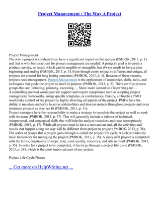 Project Management : The Way A Project
Project Management
The way a project is conducted can have a significant impact on the success (PMBOK, 2013, p. 1)
and that is why best practices for project management are needed. A project's goal is to create a
product, service, or result, which can be tangible or intangible, but always needs to have a clear
beginning and ending (PMBOK, 2013, p. 3). Even though every project is different and unique, all
projects are created for long lasting outcomes (PMBOK, 2013, p. 3). Because of these reasons,
projects need management. Project Management is the application of knowledge, skills, tools, and
techniques that guide the project to meet its purpose (PMBOK, 2013, p. 5). There are five process
groups that are: initiating, planning, executing, ... Show more content on Helpwriting.net ...
A controlling method would provide support and require compliance such as adopting project
management frameworks, using specific templates, or conformance. Finally, a Directive PMO
would take control of the project by highly directing all aspects of the project. PMOs have the
ability to maintain authority to act as stakeholders and descion makers throughout projects and even
terminate projects as they see fit (PMBOK, 2013, p. 11).
Project managers have the responsibility to make a strategy to complete the project as well as work
with the team (PMBOK, 2013, p. 17). This will generally include a balance of technical,
interpersonal, and conceptual skills that will help the analyze situations and react appropriately
(PMBOK, 2013, p. 17). While all projects need to have a start and an end, all the activities and
results that happen along the way will be different from project to project (PMBOK, 2013, p. 38).
The series of phases that a project goes through is called the project life cycle, which provides the
basic framework for managing the project (PMBOK, 2013, p. 38). A successful project is completed
with the terms, constraints of scope, time, cost, quality, resources, and risk in mind (PMBOK, 2013,
p. 35). In order for a project to be completed, it has to go through a project life cycle (PMBOK,
2013, p. 38), which is the most important part of any project.
Project Life Cycle Phases
... Get more on HelpWriting.net ...
 