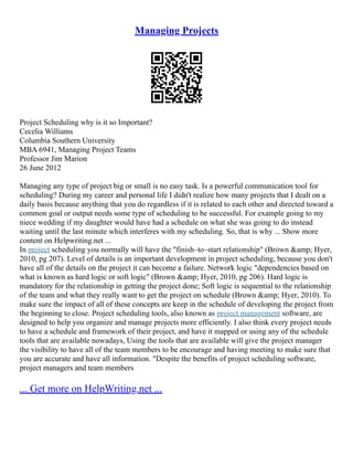 Managing Projects
Project Scheduling why is it so Important?
Cecelia Williams
Columbia Southern University
MBA 6941, Managing Project Teams
Professor Jim Marion
26 June 2012
Managing any type of project big or small is no easy task. Is a powerful communication tool for
scheduling? During my career and personal life I didn't realize how many projects that I dealt on a
daily basis because anything that you do regardless if it is related to each other and directed toward a
common goal or output needs some type of scheduling to be successful. For example going to my
niece wedding if my daughter would have had a schedule on what she was going to do instead
waiting until the last minute which interferes with my scheduling. So, that is why ... Show more
content on Helpwriting.net ...
In project scheduling you normally will have the "finish–to–start relationship" (Brown &amp; Hyer,
2010, pg 207). Level of details is an important development in project scheduling, because you don't
have all of the details on the project it can become a failure. Network logic "dependencies based on
what is known as hard logic or soft logic" (Brown &amp; Hyer, 2010, pg 206). Hard logic is
mandatory for the relationship in getting the project done; Soft logic is sequential to the relationship
of the team and what they really want to get the project on schedule (Brown &amp; Hyer, 2010). To
make sure the impact of all of these concepts are keep in the schedule of developing the project from
the beginning to close. Project scheduling tools, also known as project management software, are
designed to help you organize and manage projects more efficiently. I also think every project needs
to have a schedule and framework of their project, and have it mapped or using any of the schedule
tools that are available nowadays, Using the tools that are available will give the project manager
the visibility to have all of the team members to be encourage and having meeting to make sure that
you are accurate and have all information. "Despite the benefits of project scheduling software,
project managers and team members
... Get more on HelpWriting.net ...
 