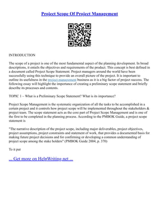 Project Scope Of Project Management
INTRODUCTION
The scope of a project is one of the most fundamental aspect of the planning development. In broad
descriptions, it entails the objectives and requirements of the product. This concept is best defined in
a document called Project Scope Statement. Project managers around the world have been
successfully using this technique to provide an overall picture of the project. It is important to
outline its usefulness in the project management business as it is a big factor of project success. The
following essay will highlight the importance of creating a preliminary scope statement and briefly
describe its processes and contents.
TOPIC 1 – What is a Preliminary Scope Statement? What is its importance?
Project Scope Management is the systematic organization of all the tasks to be accomplished in a
certain project and it controls how project scope will be implemented throughout the stakeholders &
project team. The scope statement acts as the core part of Project Scope Management and is one of
the first to be completed in the planning process. According to the PMBOK Guide, a project scope
statement is
"The narrative description of the project scope, including major deliverables, project objectives,
project assumptions, project constraints and statement of work, that provides a documented basis for
making future project decisions and for confirming or developing a common understanding of
project scope among the stake holders" (PMBOK Guide 2004, p. 370)
To it put
... Get more on HelpWriting.net ...
 