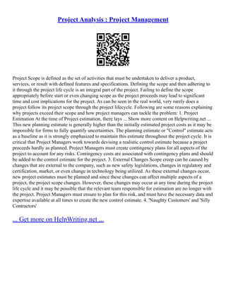 Project Analysis : Project Management
Project Scope is defined as the set of activities that must be undertaken to deliver a product,
services, or result with defined features and specifications. Defining the scope and then adhering to
it through the project life cycle is an integral part of the project. Failing to define the scope
appropriately before start or even changing scope as the project proceeds may lead to significant
time and cost implications for the project. As can be seen in the real world, very rarely does a
project follow its project scope through the project lifecycle. Following are some reasons explaining
why projects exceed their scope and how project managers can tackle the problem: 1. Project
Estimation At the time of Project estimation, there lays ... Show more content on Helpwriting.net ...
This new planning estimate is generally higher than the initially estimated project costs as it may be
impossible for firms to fully quantify uncertainties. The planning estimate or "Control" estimate acts
as a baseline as it is strongly emphasized to maintain this estimate throughout the project cycle. It is
critical that Project Managers work towards devising a realistic control estimate because a project
proceeds hardly as planned. Project Managers must create contingency plans for all aspects of the
project to account for any risks. Contingency costs are associated with contingency plans and should
be added to the control estimate for the project. 3. External Changes Scope creep can be caused by
changes that are external to the company, such as new safety legislations, changes in regulatory and
certification, market, or even change in technology being utilized. As these external changes occur,
new project estimates must be planned and since these changes can affect multiple aspects of a
project, the project scope changes. However, these changes may occur at any time during the project
life cycle and it may be possible that the relevant team responsible for estimation are no longer with
the project. Project Managers must ensure to plan for this risk, and must have the necessary data and
expertise available at all times to create the new control estimate. 4. 'Naughty Customers' and 'Silly
Contractors'
... Get more on HelpWriting.net ...
 