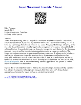 Project Management Essentials : A Project
Erica Patterson
June 8, 2015
Project Management Essentials
Professor James Marion
Abstract
All the more particularly, what is a project? It 's an interim try embraced to make a novel item,
administration or result. A project is impermanent in that it has a characterized starting and end in
time, and accordingly characterized extension and assets. Also, an undertaking is interesting in that
it is not a standard operation, but rather a particular arrangement of operations intended to fulfill a
solitary objective. So an undertaking group frequently incorporates individuals who don 't as a rule
cooperate – once in a while from distinctive associations and over numerous geologies. The
improvement of programming for an enhanced business prepare, the development of a building or
scaffold, the help exertion after a characteristic fiasco, the extension of offers into another
geographic business sector – all are undertakings. Also, all must be expertly figured out how to
convey the on–time, on–spending plan results, learning and reconciliation that associations need.
Project Management, then, is the use of learning, abilities, apparatuses, and systems to venture
exercises to meet the task necessities.
My first that is very important to me is the role of a project manager. Businesses today are in the
best interest of companies to have project managers. Prevalent sense isn 't always facilely
accomplished. Anyone who 's ever worked on a project in a technical
... Get more on HelpWriting.net ...
 