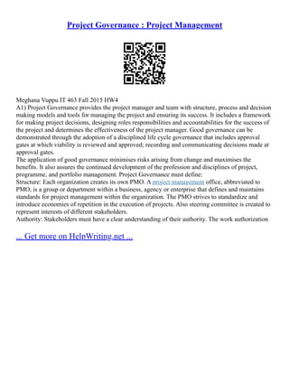 Project Governance : Project Management
Meghana Vuppu IT 463 Fall 2015 HW4
A1) Project Governance provides the project manager and team with structure, process and decision
making models and tools for managing the project and ensuring its success. It includes a framework
for making project decisions, designing roles responsibilities and accountabilities for the success of
the project and determines the effectiveness of the project manager. Good governance can be
demonstrated through the adoption of a disciplined life cycle governance that includes approval
gates at which viability is reviewed and approved; recording and communicating decisions made at
approval gates.
The application of good governance minimises risks arising from change and maximises the
benefits. It also assures the continued development of the profession and disciplines of project,
programme, and portfolio management. Project Governance must define:
Structure: Each organization creates its own PMO. A project management office, abbreviated to
PMO, is a group or department within a business, agency or enterprise that defines and maintains
standards for project management within the organization. The PMO strives to standardize and
introduce economies of repetition in the execution of projects. Also steering committee is created to
represent interests of different stakeholders.
Authority: Stakeholders must have a clear understanding of their authority. The work authorization
... Get more on HelpWriting.net ...
 